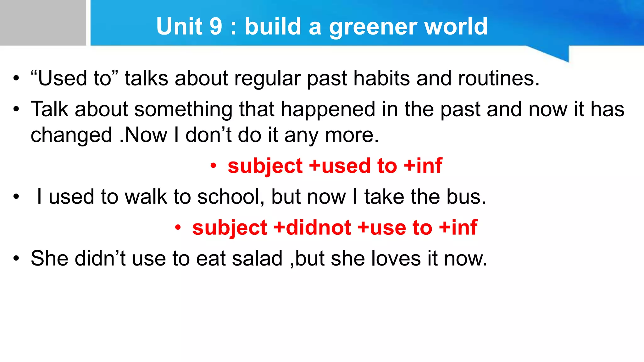 Unit 9 : build a greener world
• “Used to” talks about regular past habits and routines.
• Talk about something that happened in the past and now it has
changed .Now I don’t do it any more.
• subject +used to +inf
• I used to walk to school, but now I take the bus.
• subject +didnot +use to +inf
• She didn’t use to eat salad ,but she loves it now.
 