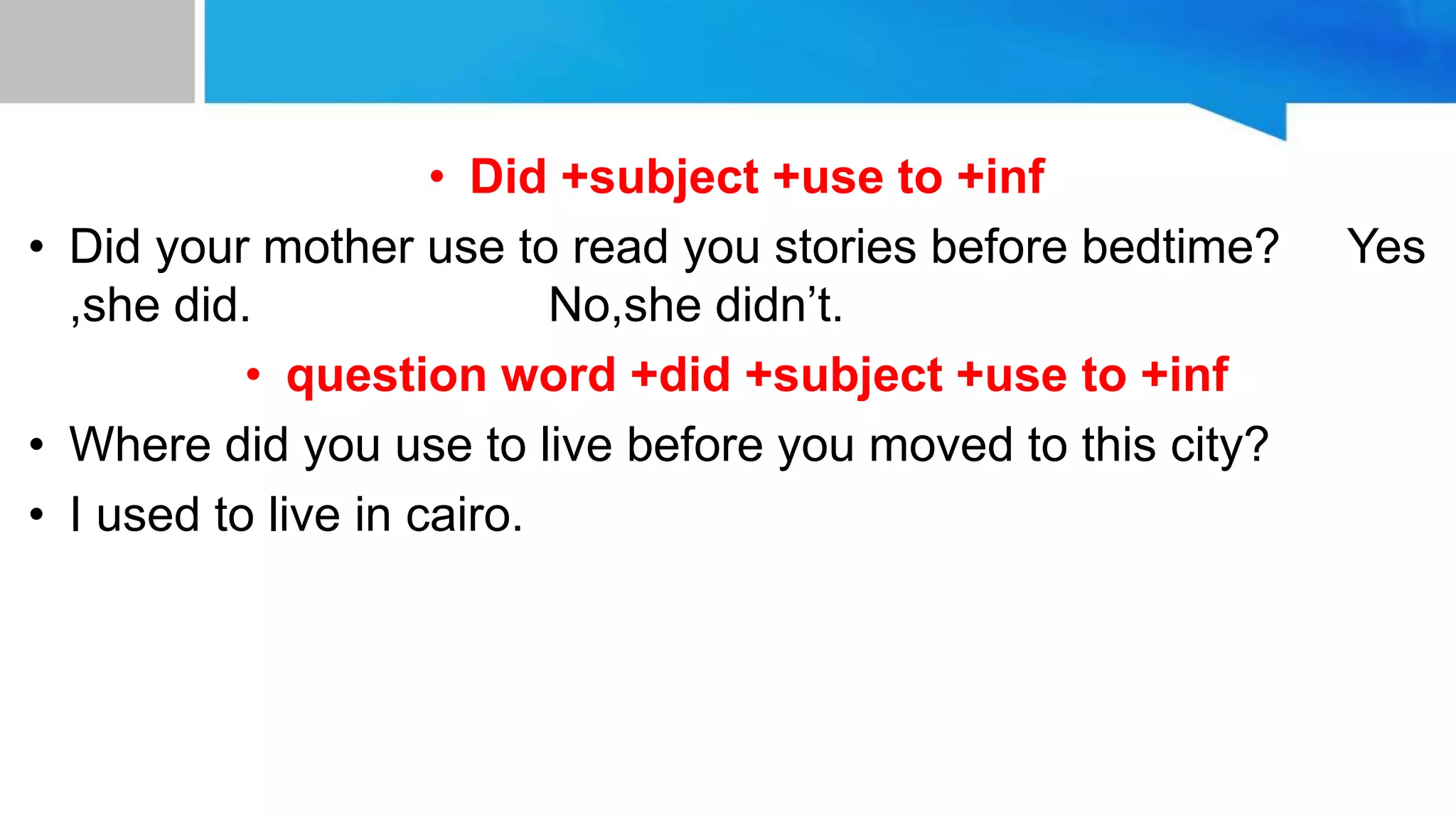 • Did +subject +use to +inf
• Did your mother use to read you stories before bedtime? Yes
,she did. No,she didn’t.
• question word +did +subject +use to +inf
• Where did you use to live before you moved to this city?
• I used to live in cairo.
 