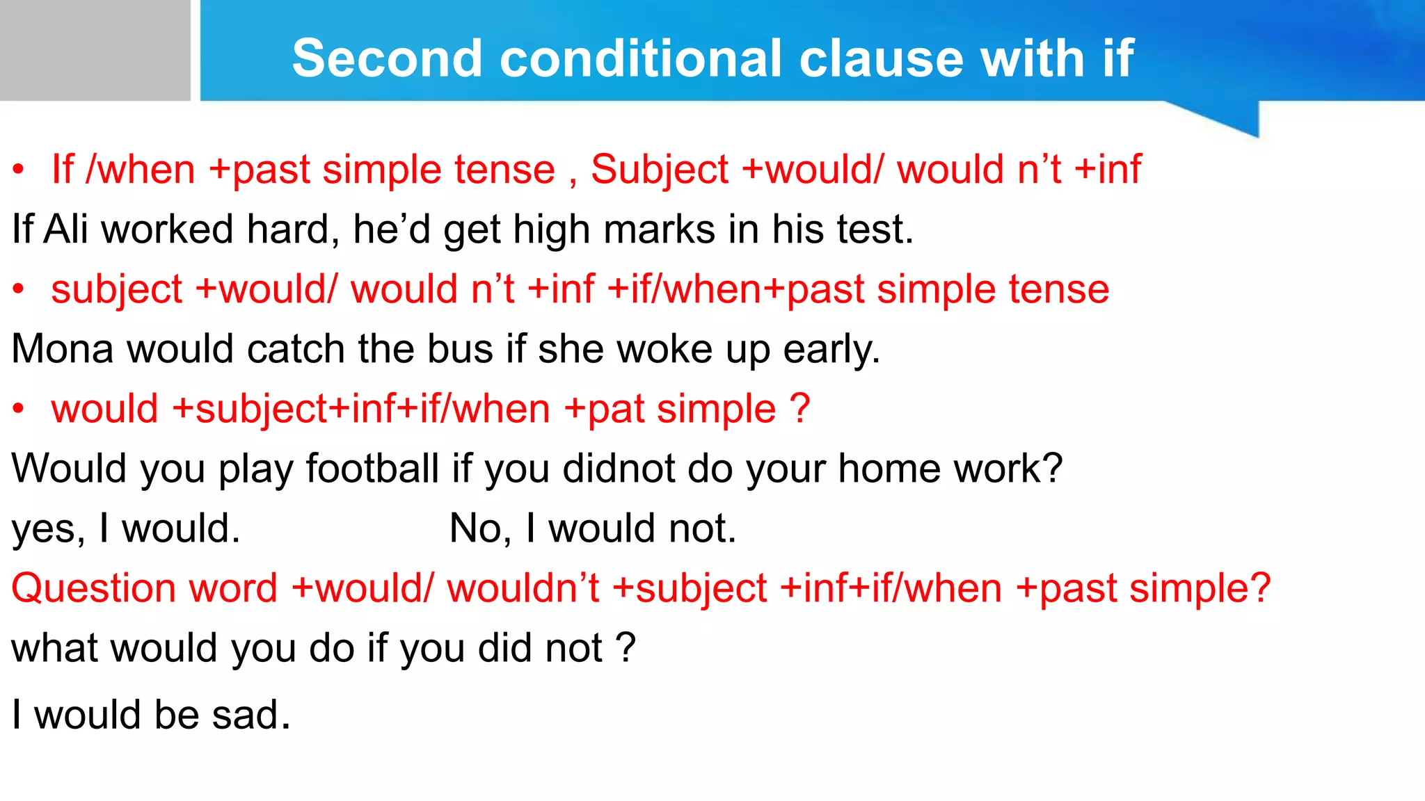 Second conditional clause with if
• If /when +past simple tense , Subject +would/ would n’t +inf
If Ali worked hard, he’d get high marks in his test.
• subject +would/ would n’t +inf +if/when+past simple tense
Mona would catch the bus if she woke up early.
• would +subject+inf+if/when +pat simple ?
Would you play football if you didnot do your home work?
yes, I would. No, I would not.
Question word +would/ wouldn’t +subject +inf+if/when +past simple?
what would you do if you did not ?
I would be sad.
 