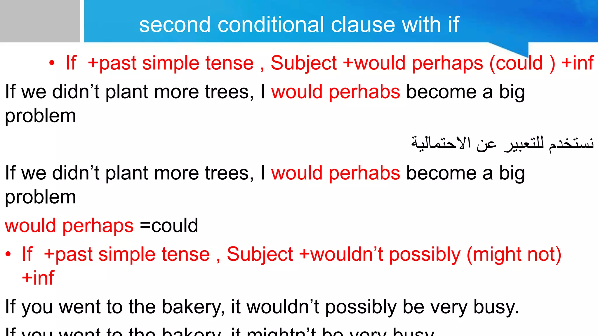 second conditional clause with if
• If +past simple tense , Subject +would perhaps (could ) +inf
If we didn’t plant more trees, I would perhabs become a big
problem
‫االحتمالية‬ ‫عن‬ ‫للتعبير‬ ‫نستخدم‬
If we didn’t plant more trees, I would perhabs become a big
problem
would perhaps =could
• If +past simple tense , Subject +wouldn’t possibly (might not)
+inf
If you went to the bakery, it wouldn’t possibly be very busy.
 
