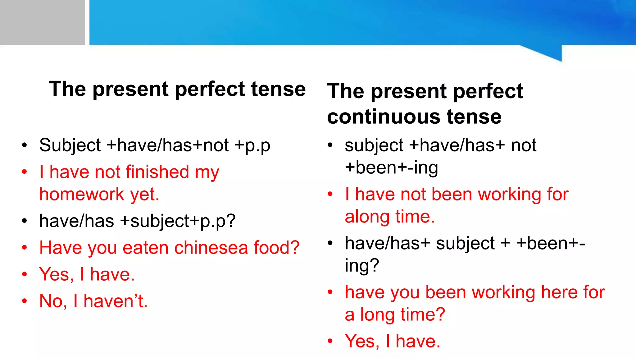 unit 10:to space and back
The present perfect tense
• Subject +have/has+not +p.p
• I have not finished my
homework yet.
• have/has +subject+p.p?
• Have you eaten chinesea food?
• Yes, I have.
• No, I haven’t.
The present perfect
continuous tense
• subject +have/has+ not
+been+-ing
• I have not been working for
along time.
• have/has+ subject + +been+-
ing?
• have you been working here for
a long time?
• Yes, I have.
 