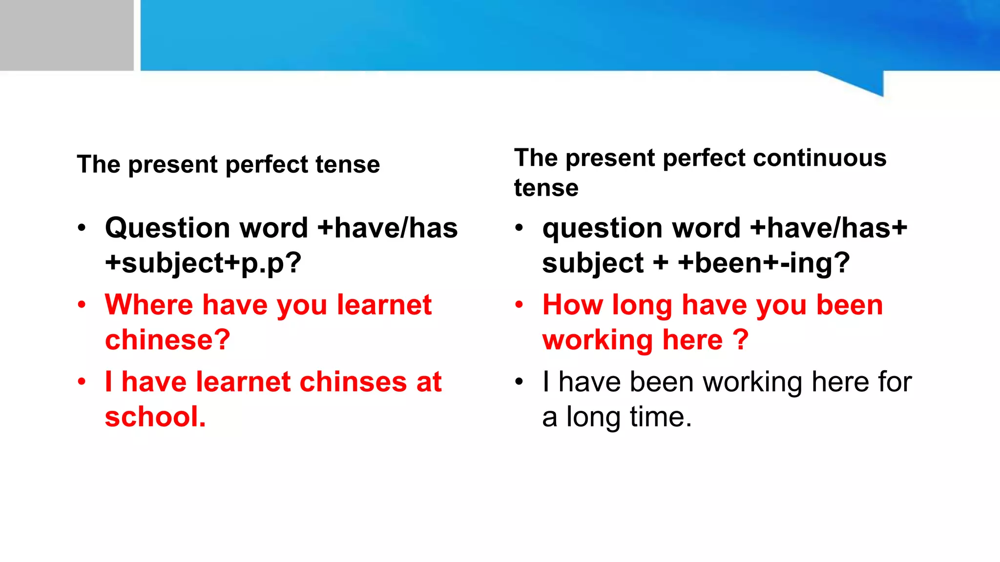 unit 10:to space and back
The present perfect tense
• Question word +have/has
+subject+p.p?
• Where have you learnet
chinese?
• I have learnet chinses at
school.
The present perfect continuous
tense
• question word +have/has+
subject + +been+-ing?
• How long have you been
working here ?
• I have been working here for
a long time.
 