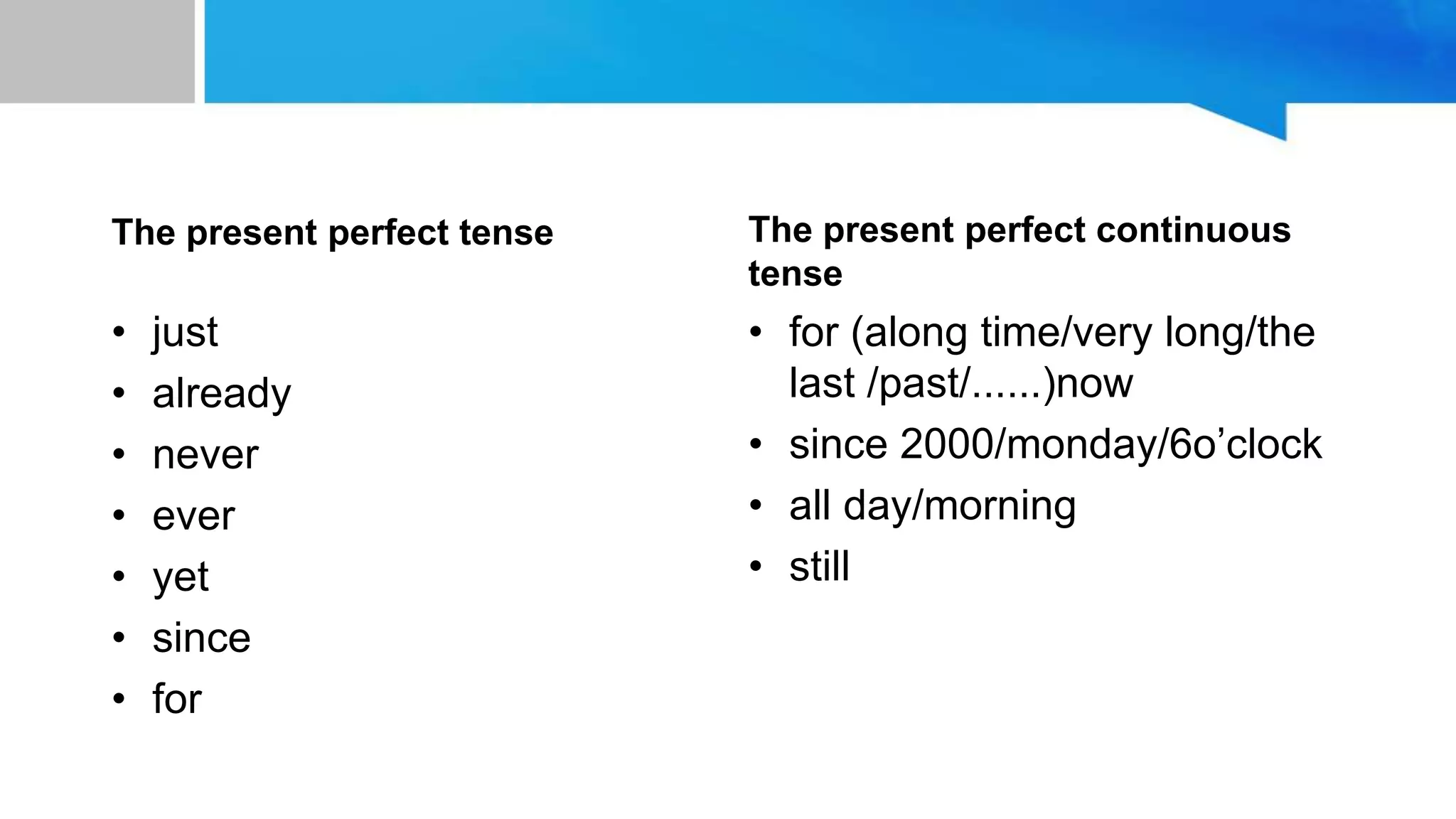 unit 10:to space and back
The present perfect tense
• just
• already
• never
• ever
• yet
• since
• for
The present perfect continuous
tense
• for (along time/very long/the
last /past/......)now
• since 2000/monday/6o’clock
• all day/morning
• still
 