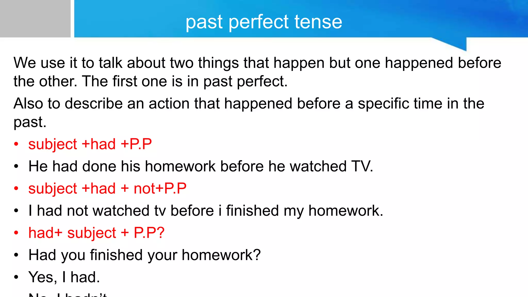 past perfect tense
We use it to talk about two things that happen but one happened before
the other. The first one is in past perfect.
Also to describe an action that happened before a specific time in the
past.
• subject +had +P.P
• He had done his homework before he watched TV.
• subject +had + not+P.P
• I had not watched tv before i finished my homework.
• had+ subject + P.P?
• Had you finished your homework?
• Yes, I had.
 