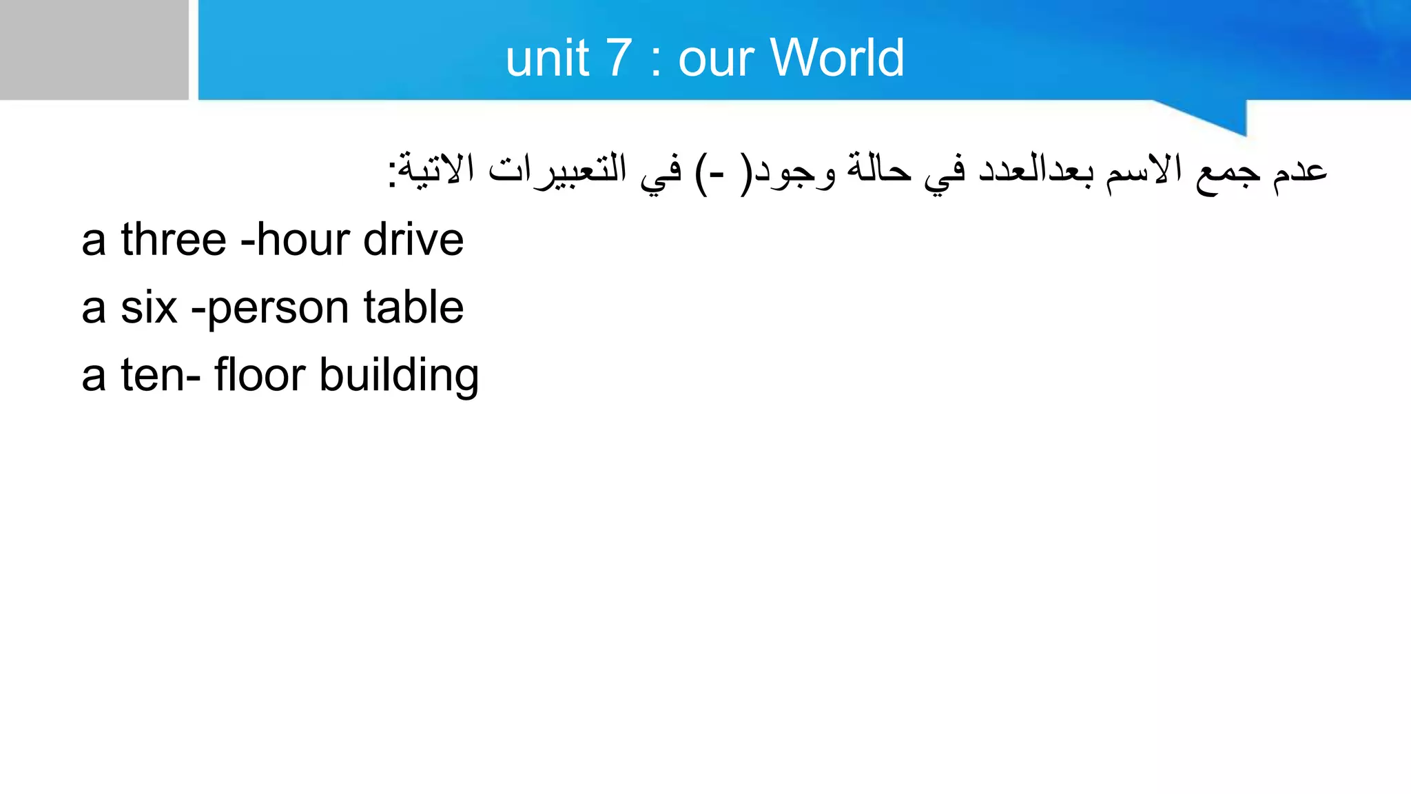 unit 7 : our World
‫وجود‬ ‫حالة‬ ‫في‬ ‫بعدالعدد‬ ‫االسم‬ ‫جمع‬ ‫عدم‬
(
-
)
‫االتية‬ ‫التعبيرات‬ ‫في‬
:
a three -hour drive
a six -person table
a ten- floor building
 