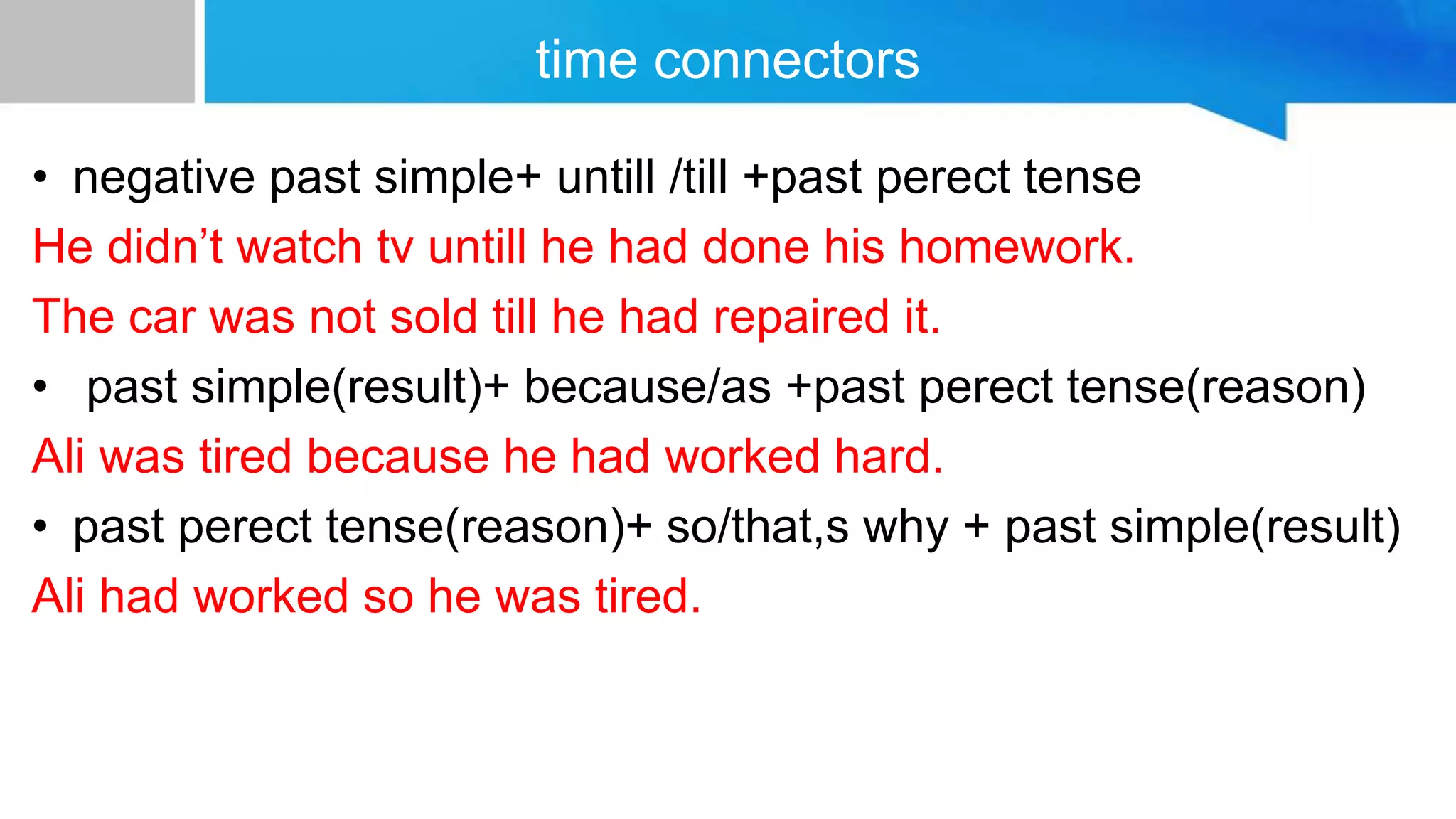 time connectors
• negative past simple+ untill /till +past perect tense
He didn’t watch tv untill he had done his homework.
The car was not sold till he had repaired it.
• past simple(result)+ because/as +past perect tense(reason)
Ali was tired because he had worked hard.
• past perect tense(reason)+ so/that,s why + past simple(result)
Ali had worked so he was tired.
 