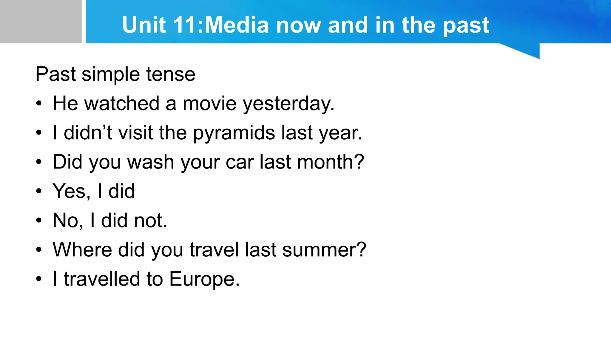 Unit 11:Media now and in the past
Past simple tense
• He watched a movie yesterday.
• I didn’t visit the pyramids last year.
• Did you wash your car last month?
• Yes, I did
• No, I did not.
• Where did you travel last summer?
• I travelled to Europe.
 