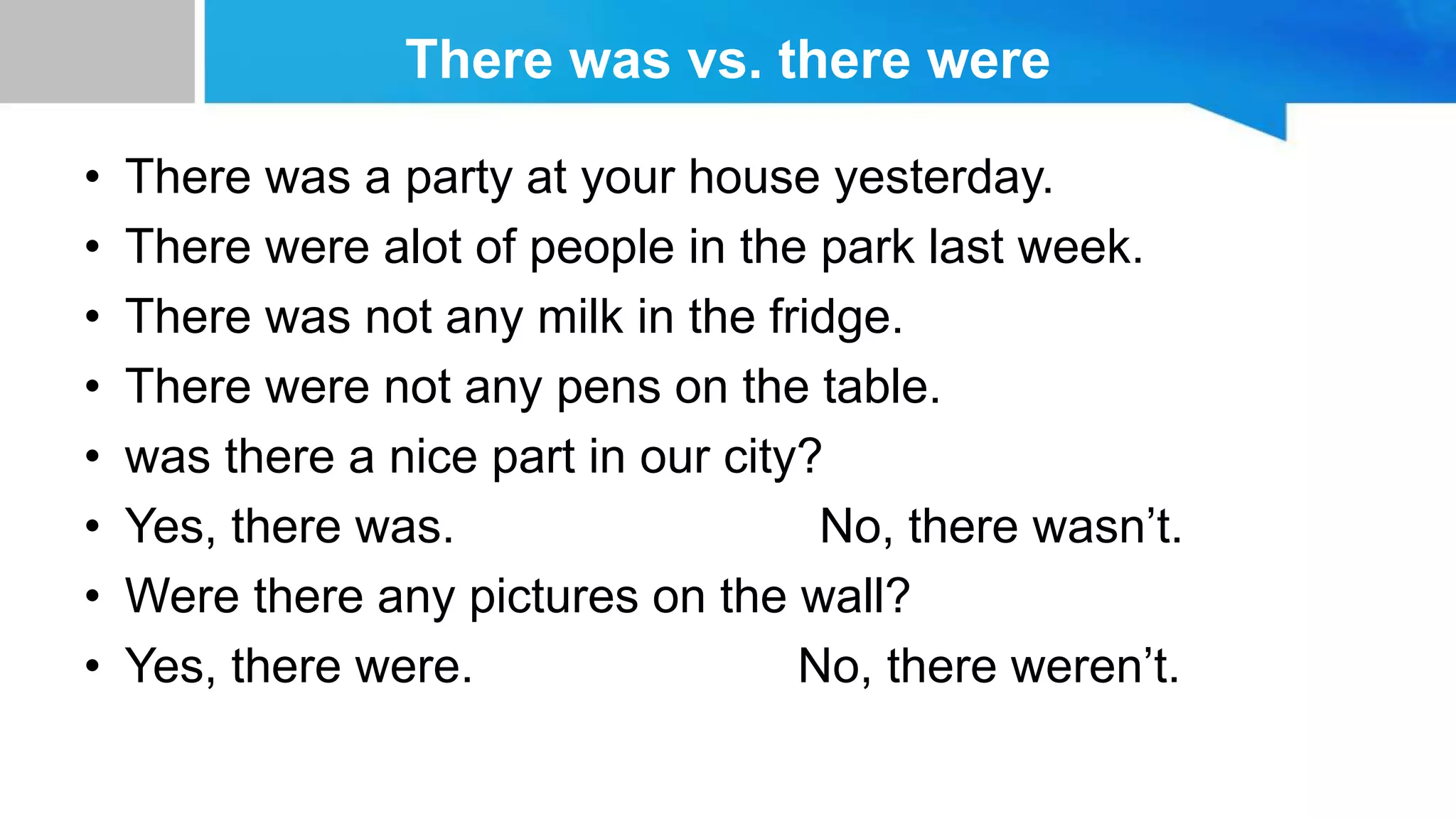 There was vs. there were
• There was a party at your house yesterday.
• There were alot of people in the park last week.
• There was not any milk in the fridge.
• There were not any pens on the table.
• was there a nice part in our city?
• Yes, there was. No, there wasn’t.
• Were there any pictures on the wall?
• Yes, there were. No, there weren’t.
 