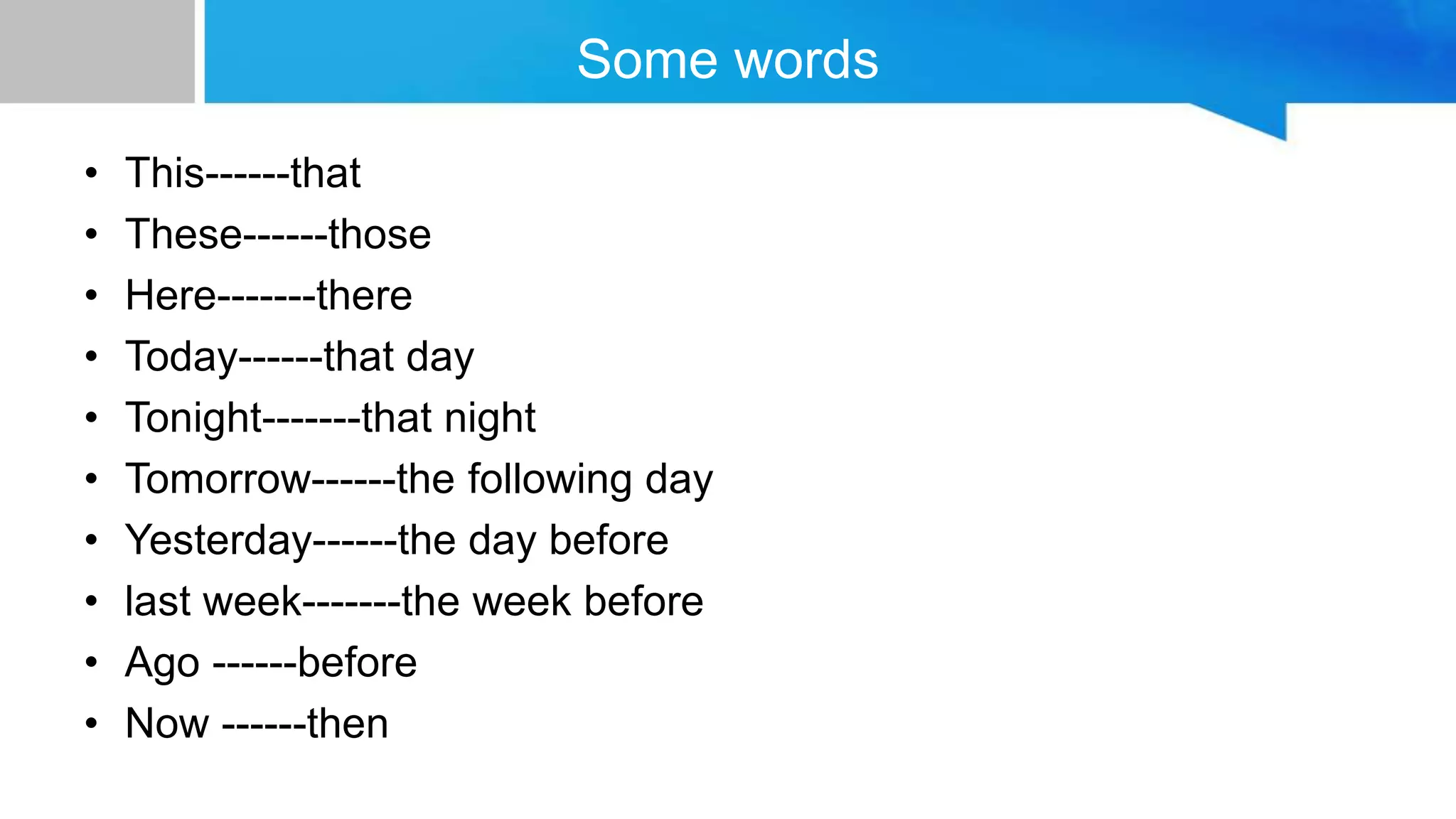 Some words
• This------that
• These------those
• Here-------there
• Today------that day
• Tonight-------that night
• Tomorrow------the following day
• Yesterday------the day before
• last week-------the week before
• Ago ------before
• Now ------then
 