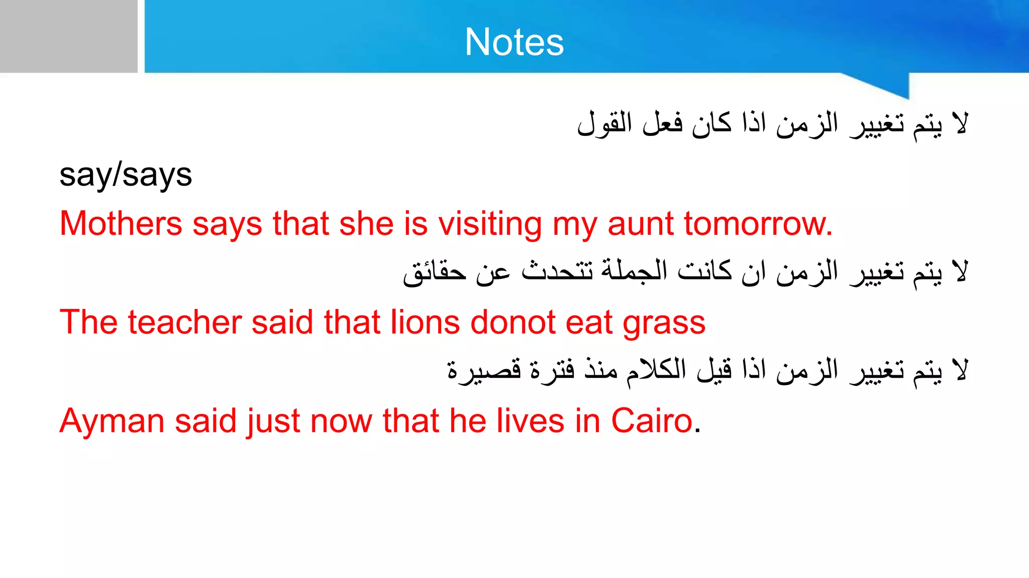Notes
‫القول‬ ‫فعل‬ ‫كان‬ ‫اذا‬ ‫الزمن‬ ‫تغيير‬ ‫يتم‬ ‫ال‬
say/says
Mothers says that she is visiting my aunt tomorrow.
‫حقائق‬ ‫عن‬ ‫تتحدث‬ ‫الجملة‬ ‫كانت‬ ‫ان‬ ‫الزمن‬ ‫تغيير‬ ‫يتم‬ ‫ال‬
The teacher said that lions donot eat grass
‫قصيرة‬ ‫فترة‬ ‫منذ‬ ‫الكالم‬ ‫قيل‬ ‫اذا‬ ‫الزمن‬ ‫تغيير‬ ‫يتم‬ ‫ال‬
Ayman said just now that he lives in Cairo.
 