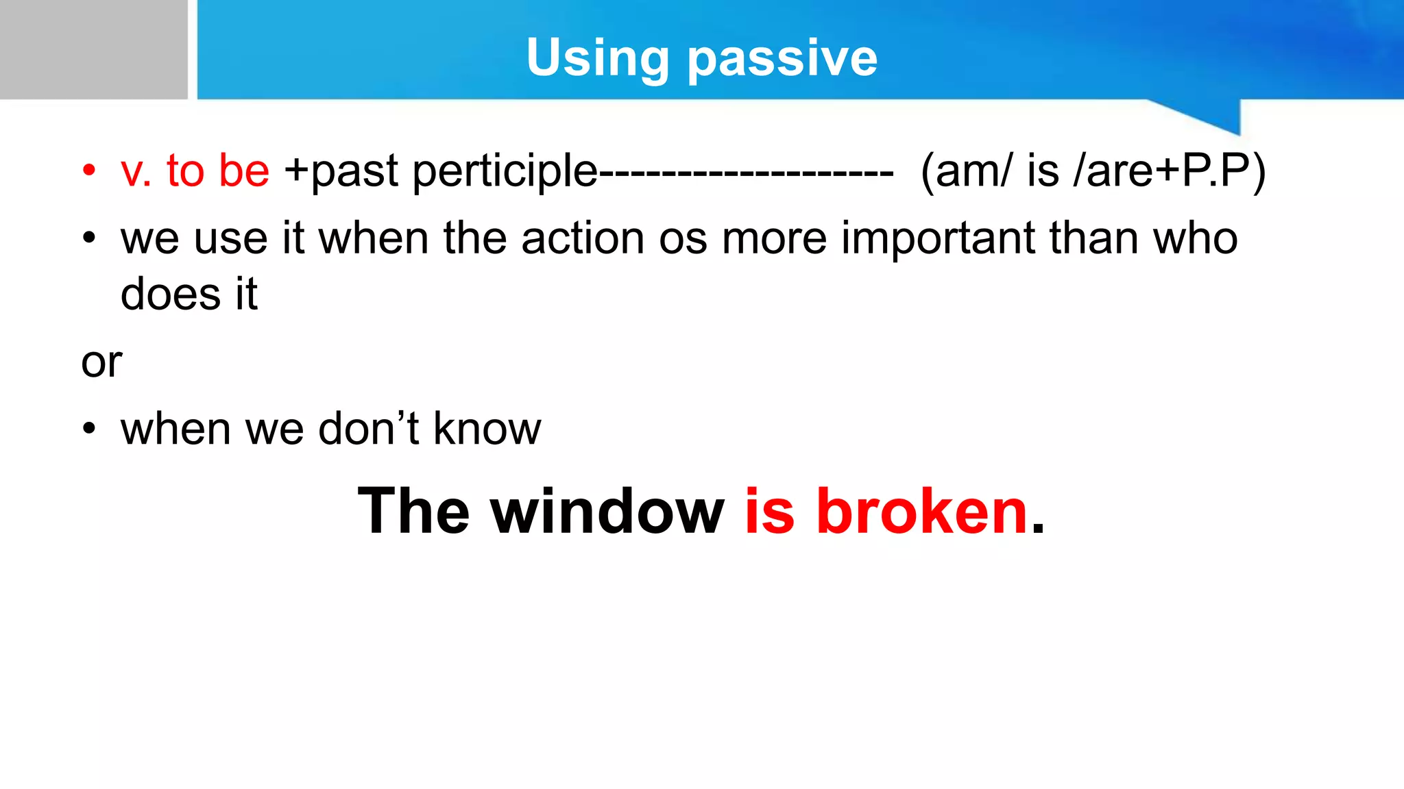 Using passive
• v. to be +past perticiple------------------- (am/ is /are+P.P)
• we use it when the action os more important than who
does it
or
• when we don’t know
The window is broken.
 