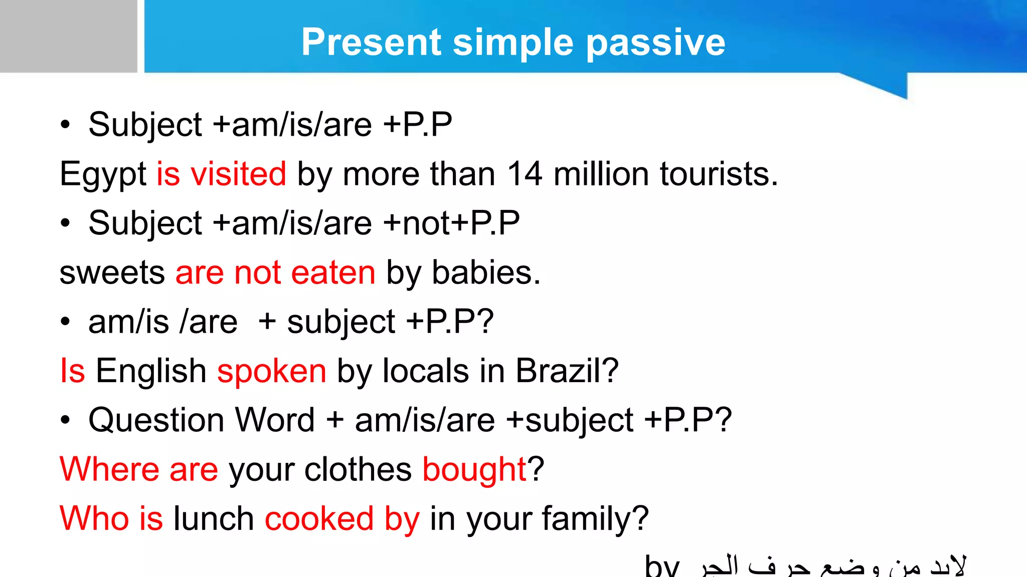 Present simple passive
• Subject +am/is/are +P.P
Egypt is visited by more than 14 million tourists.
• Subject +am/is/are +not+P.P
sweets are not eaten by babies.
• am/is /are + subject +P.P?
Is English spoken by locals in Brazil?
• Question Word + am/is/are +subject +P.P?
Where are your clothes bought?
Who is lunch cooked by in your family?
 