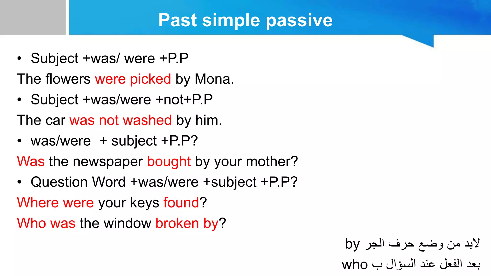 Past simple passive
• Subject +was/ were +P.P
The flowers were picked by Mona.
• Subject +was/were +not+P.P
The car was not washed by him.
• was/were + subject +P.P?
Was the newspaper bought by your mother?
• Question Word +was/were +subject +P.P?
Where were your keys found?
Who was the window broken by?
by ‫الجر‬ ‫حرف‬ ‫وضع‬ ‫من‬ ‫البد‬
who ‫ب‬ ‫السؤال‬ ‫عند‬ ‫الفعل‬ ‫بعد‬
 