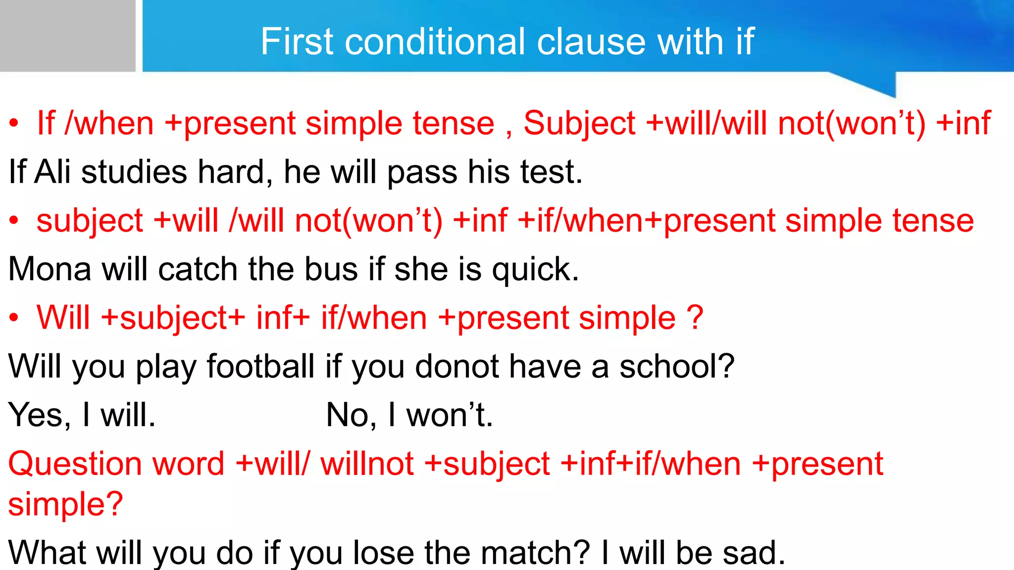 First conditional clause with if
• If /when +present simple tense , Subject +will/will not)won’t( +inf
If Ali studies hard, he will pass his test.
• subject +will /will not)won’t( +inf +if/when+present simple tense
Mona will catch the bus if she is quick.
• Will +subject+ inf+ if/when +present simple ?
Will you play football if you donot have a school?
Yes, I will. No, I won’t.
Question word +will/ willnot +subject +inf+if/when +present
simple?
What will you do if you lose the match? I will be sad.
 