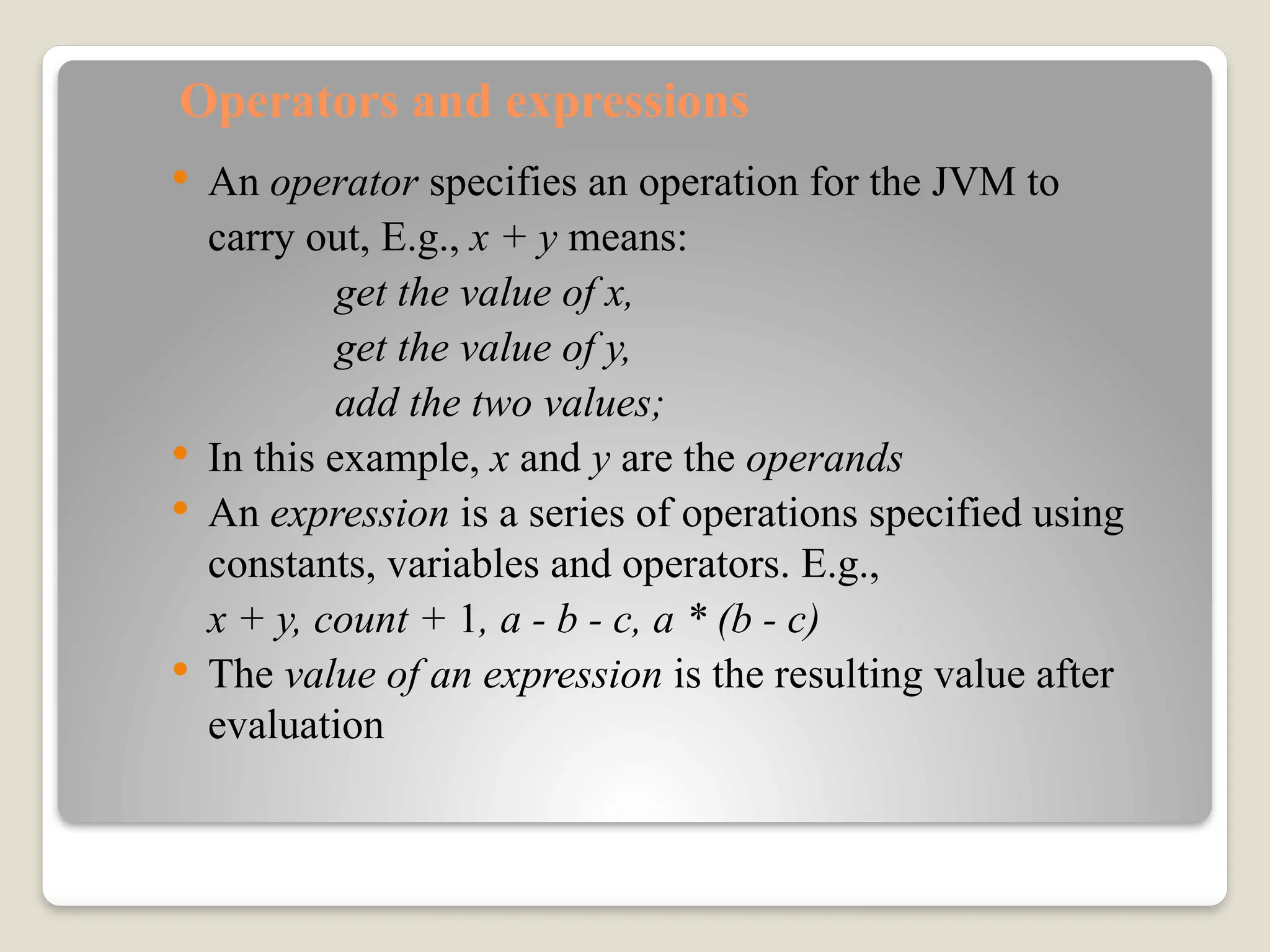 Operators and expressions
 An operator specifies an operation for the JVM to
carry out, E.g., x + y means:
get the value of x,
get the value of y,
add the two values;
 In this example, x and y are the operands
 An expression is a series of operations specified using
constants, variables and operators. E.g.,
x + y, count + 1, a - b - c, a * (b - c)
 The value of an expression is the resulting value after
evaluation
 