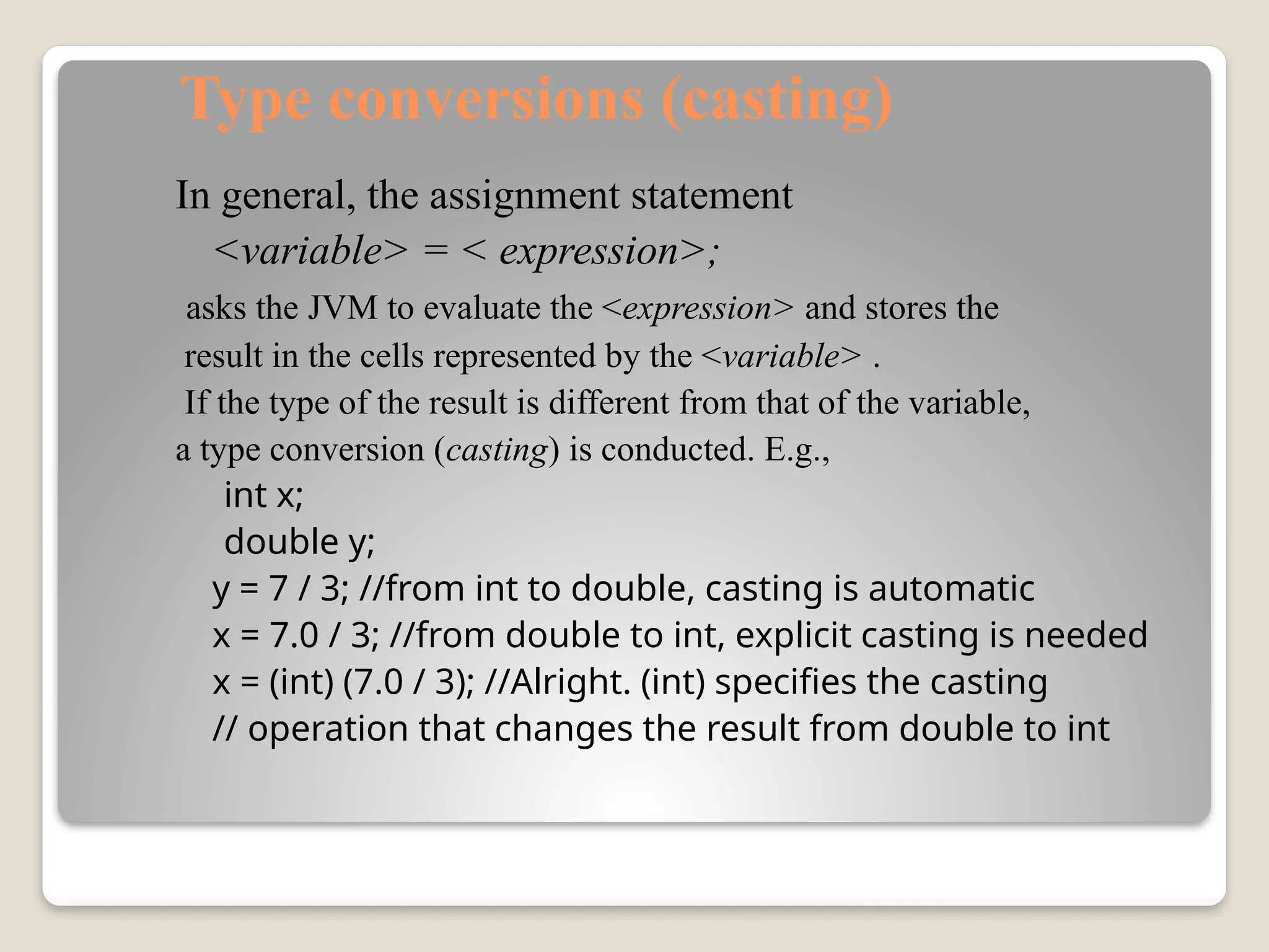 Type conversions (casting)
In general, the assignment statement
<variable> = < expression>;
asks the JVM to evaluate the <expression> and stores the
result in the cells represented by the <variable> .
If the type of the result is different from that of the variable,
a type conversion (casting) is conducted. E.g.,
int x;
double y;
y = 7 / 3; //from int to double, casting is automatic
x = 7.0 / 3; //from double to int, explicit casting is needed
x = (int) (7.0 / 3); //Alright. (int) specifies the casting
// operation that changes the result from double to int
 