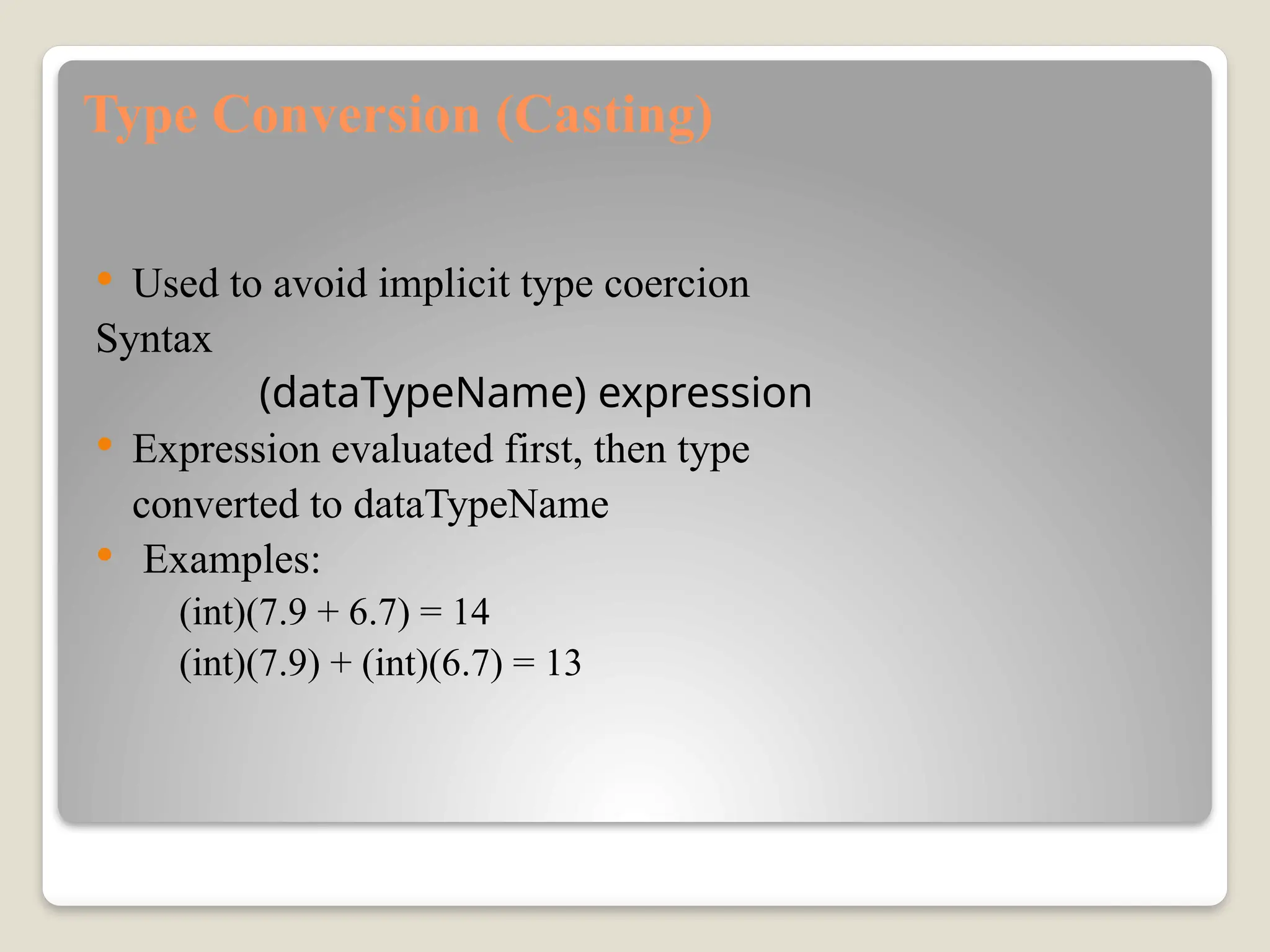 Type Conversion (Casting)
 Used to avoid implicit type coercion
Syntax
(dataTypeName) expression
 Expression evaluated first, then type
converted to dataTypeName
 Examples:
(int)(7.9 + 6.7) = 14
(int)(7.9) + (int)(6.7) = 13
 