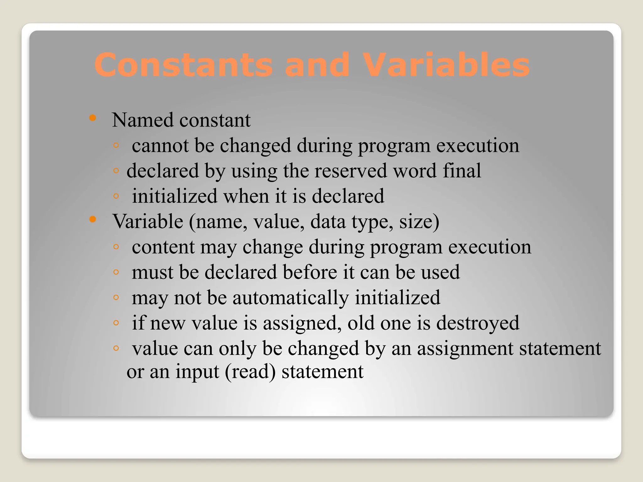 Constants and Variables
 Named constant
◦ cannot be changed during program execution
◦ declared by using the reserved word final
◦ initialized when it is declared
 Variable (name, value, data type, size)
◦ content may change during program execution
◦ must be declared before it can be used
◦ may not be automatically initialized
◦ if new value is assigned, old one is destroyed
◦ value can only be changed by an assignment statement
or an input (read) statement
 