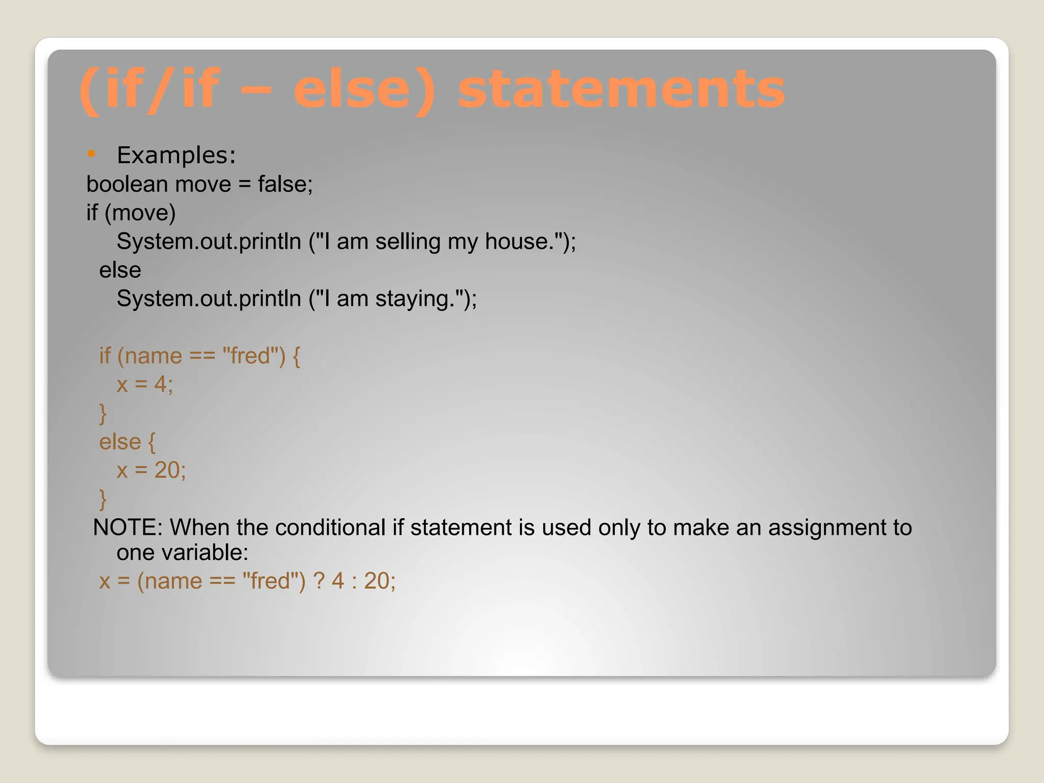 (if/if – else) statements
 Examples:
boolean move = false;
if (move)
System.out.println ("I am selling my house.");
else
System.out.println ("I am staying.");
if (name == "fred") {
x = 4;
}
else {
x = 20;
}
NOTE: When the conditional if statement is used only to make an assignment to
one variable:
x = (name == "fred") ? 4 : 20;
 