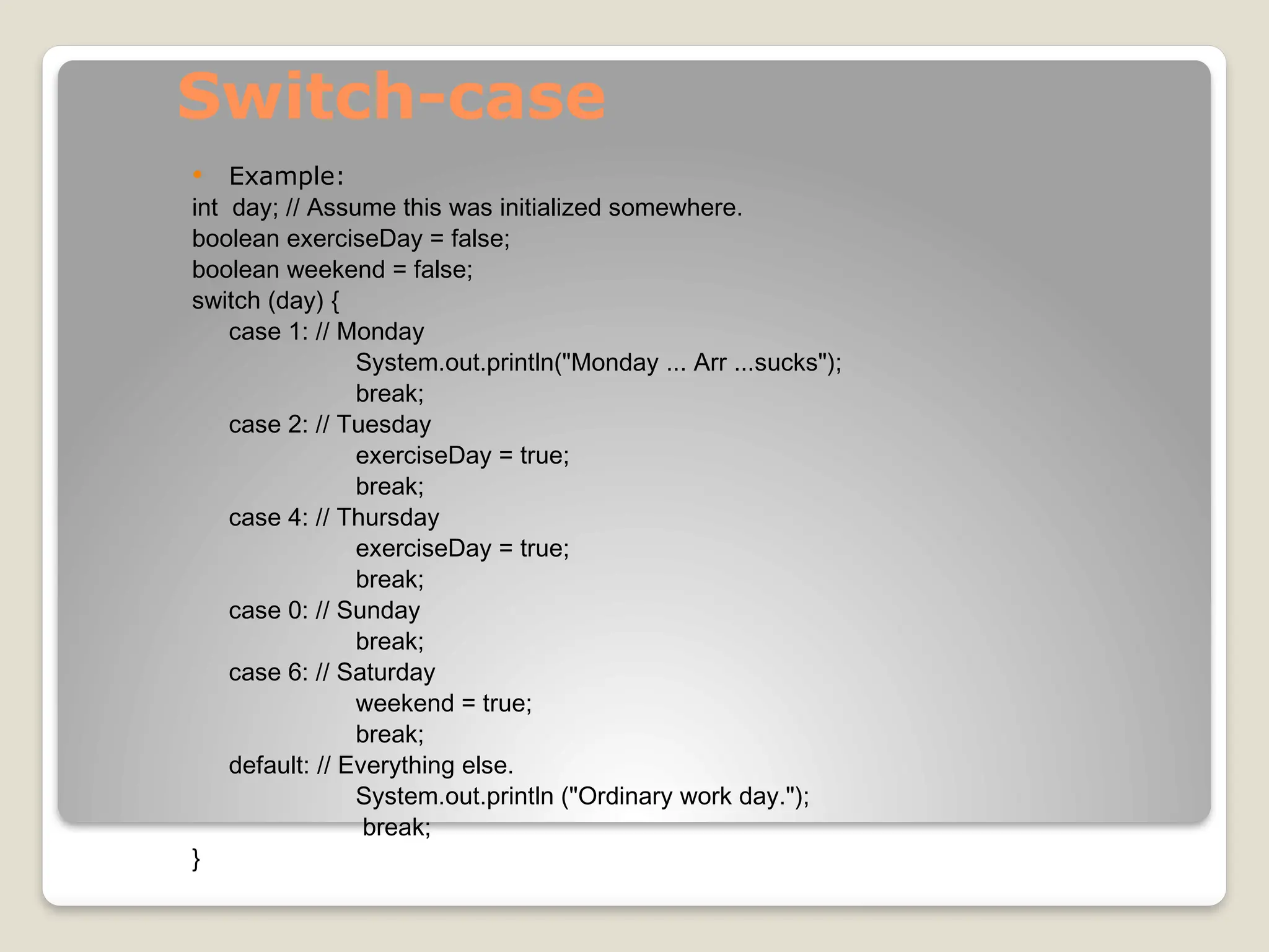 Switch-case
 Example:
int day; // Assume this was initialized somewhere.
boolean exerciseDay = false;
boolean weekend = false;
switch (day) {
case 1: // Monday
System.out.println("Monday ... Arr ...sucks");
break;
case 2: // Tuesday
exerciseDay = true;
break;
case 4: // Thursday
exerciseDay = true;
break;
case 0: // Sunday
break;
case 6: // Saturday
weekend = true;
break;
default: // Everything else.
System.out.println ("Ordinary work day.");
break;
}
 