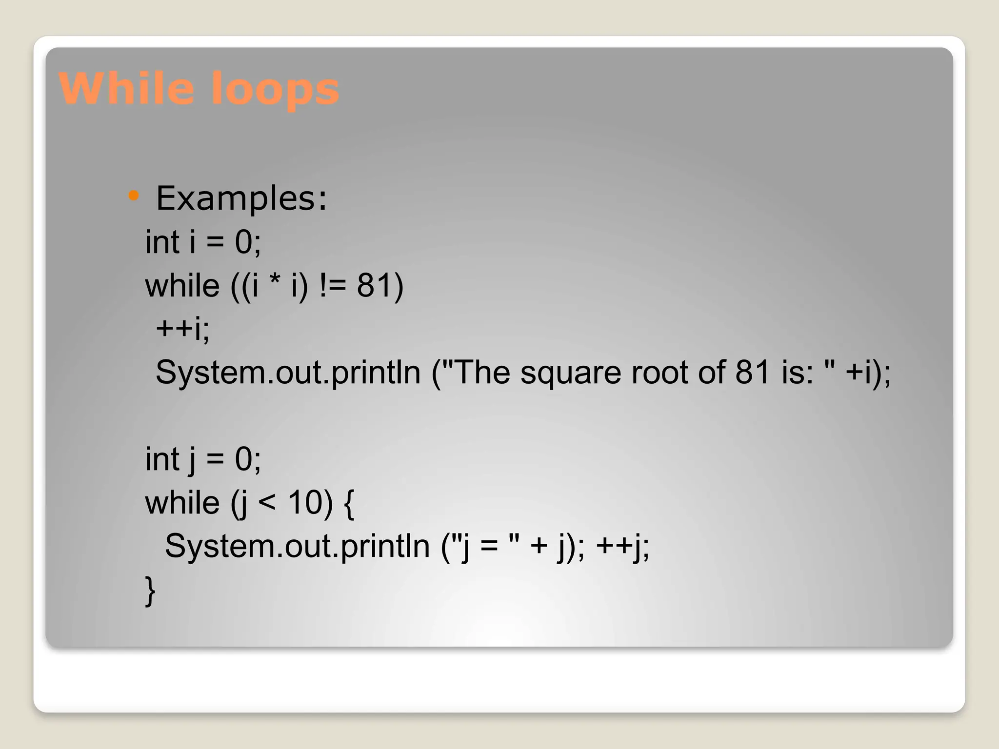 While loops
 Examples:
int i = 0;
while ((i * i) != 81)
++i;
System.out.println ("The square root of 81 is: " +i);
int j = 0;
while (j < 10) {
System.out.println ("j = " + j); ++j;
}
 