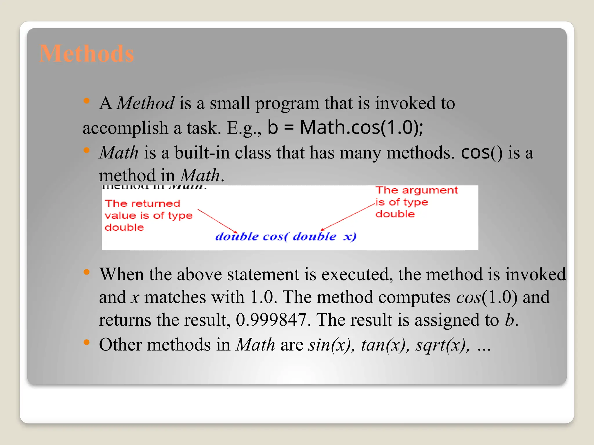 Methods
 A Method is a small program that is invoked to
accomplish a task. E.g., b = Math.cos(1.0);
 Math is a built-in class that has many methods. cos() is a
method in Math.
 When the above statement is executed, the method is invoked
and x matches with 1.0. The method computes cos(1.0) and
returns the result, 0.999847. The result is assigned to b.
 Other methods in Math are sin(x), tan(x), sqrt(x), …
 