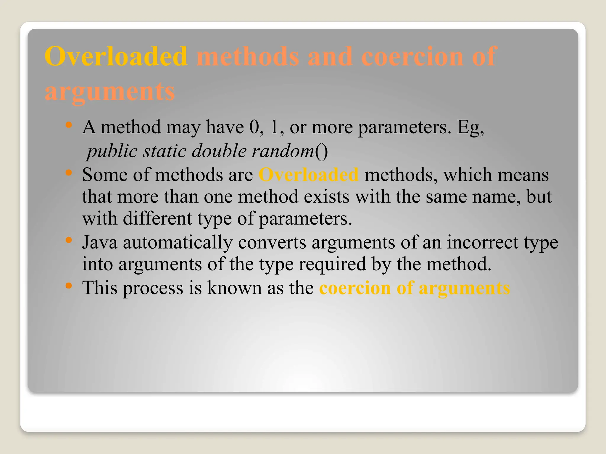 Overloaded methods and coercion of
arguments
 A method may have 0, 1, or more parameters. Eg,
public static double random()
 Some of methods are Overloaded methods, which means
that more than one method exists with the same name, but
with different type of parameters.
 Java automatically converts arguments of an incorrect type
into arguments of the type required by the method.
 This process is known as the coercion of arguments
 