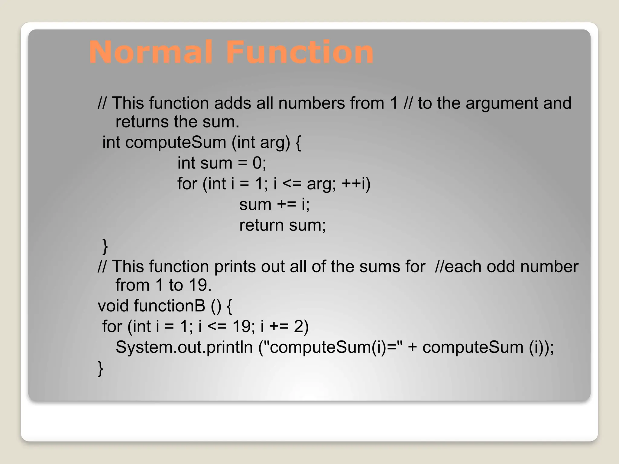 Normal Function
// This function adds all numbers from 1 // to the argument and
returns the sum.
int computeSum (int arg) {
int sum = 0;
for (int i = 1; i <= arg; ++i)
sum += i;
return sum;
}
// This function prints out all of the sums for //each odd number
from 1 to 19.
void functionB () {
for (int i = 1; i <= 19; i += 2)
System.out.println ("computeSum(i)=" + computeSum (i));
}
 