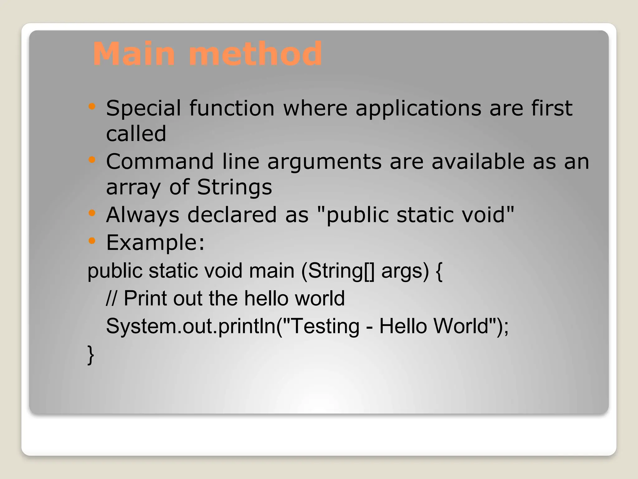 Main method
 Special function where applications are first
called
 Command line arguments are available as an
array of Strings
 Always declared as "public static void"
 Example:
public static void main (String[] args) {
// Print out the hello world
System.out.println("Testing - Hello World");
}
 
