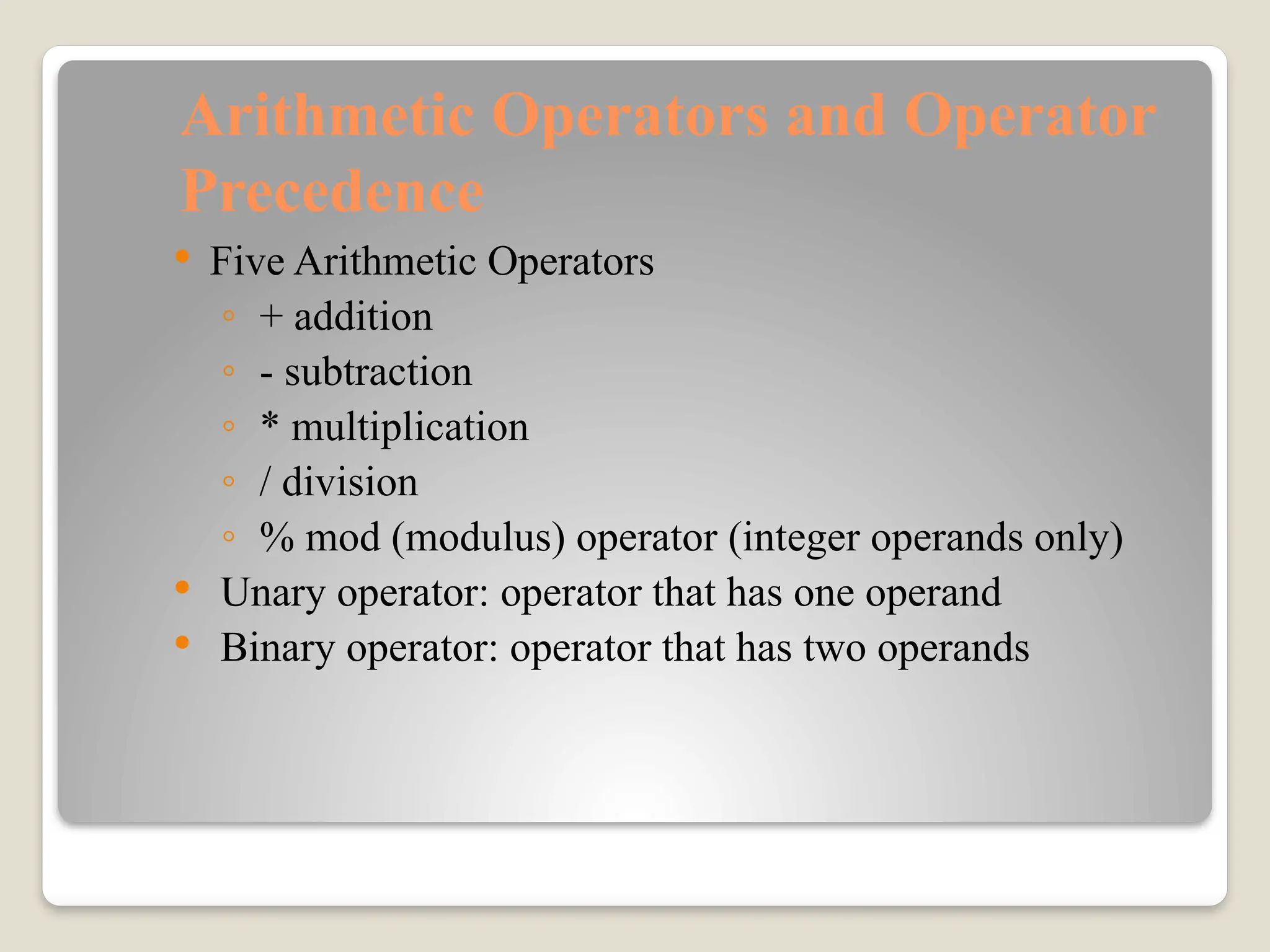 Arithmetic Operators and Operator
Precedence
 Five Arithmetic Operators
◦ + addition
◦ - subtraction
◦ * multiplication
◦ / division
◦ % mod (modulus) operator (integer operands only)
 Unary operator: operator that has one operand
 Binary operator: operator that has two operands
 