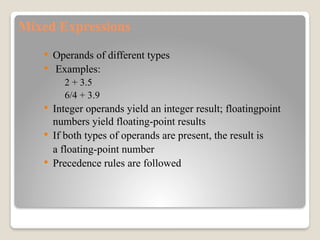 Mixed Expressions
 Operands of different types
 Examples:
2 + 3.5
6/4 + 3.9
 Integer operands yield an integer result; floatingpoint
numbers yield floating-point results
 If both types of operands are present, the result is
a floating-point number
 Precedence rules are followed
 