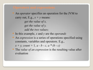 Operators and expressions
 An operator specifies an operation for the JVM to
carry out, E.g., x + y means:
get the value of x,
get the value of y,
add the two values;
 In this example, x and y are the operands
 An expression is a series of operations specified using
constants, variables and operators. E.g.,
x + y, count + 1, a - b - c, a * (b - c)
 The value of an expression is the resulting value after
evaluation
 