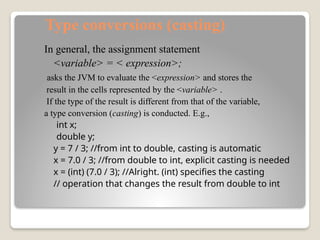 Type conversions (casting)
In general, the assignment statement
<variable> = < expression>;
asks the JVM to evaluate the <expression> and stores the
result in the cells represented by the <variable> .
If the type of the result is different from that of the variable,
a type conversion (casting) is conducted. E.g.,
int x;
double y;
y = 7 / 3; //from int to double, casting is automatic
x = 7.0 / 3; //from double to int, explicit casting is needed
x = (int) (7.0 / 3); //Alright. (int) specifies the casting
// operation that changes the result from double to int
 