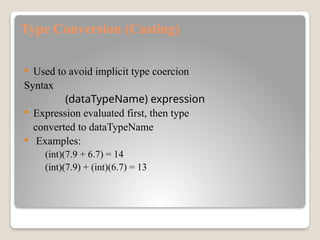 Type Conversion (Casting)
 Used to avoid implicit type coercion
Syntax
(dataTypeName) expression
 Expression evaluated first, then type
converted to dataTypeName
 Examples:
(int)(7.9 + 6.7) = 14
(int)(7.9) + (int)(6.7) = 13
 