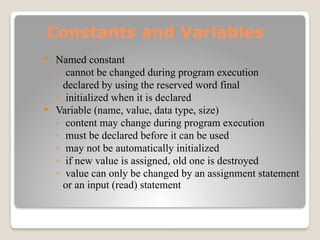 Constants and Variables
 Named constant
◦ cannot be changed during program execution
◦ declared by using the reserved word final
◦ initialized when it is declared
 Variable (name, value, data type, size)
◦ content may change during program execution
◦ must be declared before it can be used
◦ may not be automatically initialized
◦ if new value is assigned, old one is destroyed
◦ value can only be changed by an assignment statement
or an input (read) statement
 