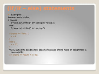 (if/if – else) statements
 Examples:
boolean move = false;
if (move)
System.out.println ("I am selling my house.");
else
System.out.println ("I am staying.");
if (name == "fred") {
x = 4;
}
else {
x = 20;
}
NOTE: When the conditional if statement is used only to make an assignment to
one variable:
x = (name == "fred") ? 4 : 20;
 
