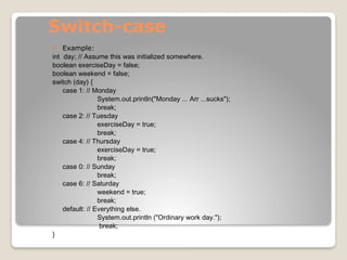Switch-case
 Example:
int day; // Assume this was initialized somewhere.
boolean exerciseDay = false;
boolean weekend = false;
switch (day) {
case 1: // Monday
System.out.println("Monday ... Arr ...sucks");
break;
case 2: // Tuesday
exerciseDay = true;
break;
case 4: // Thursday
exerciseDay = true;
break;
case 0: // Sunday
break;
case 6: // Saturday
weekend = true;
break;
default: // Everything else.
System.out.println ("Ordinary work day.");
break;
}
 