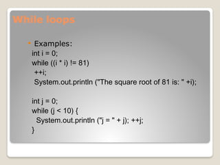 While loops
 Examples:
int i = 0;
while ((i * i) != 81)
++i;
System.out.println ("The square root of 81 is: " +i);
int j = 0;
while (j < 10) {
System.out.println ("j = " + j); ++j;
}
 