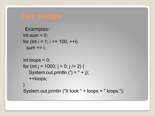 For loops
 Examples:
int sum = 0;
for (int i = 1; i <= 100; ++i)
sum += i;
int loops = 0;
for (int j = 1000; j > 0; j /= 2) {
System.out.println ("j = " + j);
++loops;
}
System.out.println ("It took " + loops + " loops.");
 