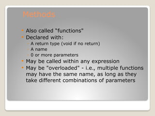 Methods
 Also called “functions"
 Declared with:
◦ A return type (void if no return)
◦ A name
◦ 0 or more parameters
 May be called within any expression
 May be "overloaded" - i.e., multiple functions
may have the same name, as long as they
take different combinations of parameters
 