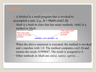 Methods
 A Method is a small program that is invoked to
accomplish a task. E.g., b = Math.cos(1.0);
 Math is a built-in class that has many methods. cos() is a
method in Math.
 When the above statement is executed, the method is invoked
and x matches with 1.0. The method computes cos(1.0) and
returns the result, 0.999847. The result is assigned to b.
 Other methods in Math are sin(x), tan(x), sqrt(x), …
 