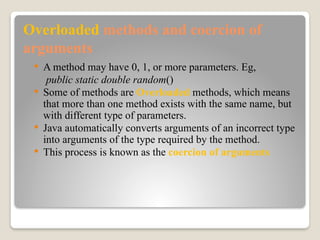 Overloaded methods and coercion of
arguments
 A method may have 0, 1, or more parameters. Eg,
public static double random()
 Some of methods are Overloaded methods, which means
that more than one method exists with the same name, but
with different type of parameters.
 Java automatically converts arguments of an incorrect type
into arguments of the type required by the method.
 This process is known as the coercion of arguments
 
