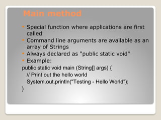Main method
 Special function where applications are first
called
 Command line arguments are available as an
array of Strings
 Always declared as "public static void"
 Example:
public static void main (String[] args) {
// Print out the hello world
System.out.println("Testing - Hello World");
}
 