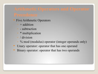 Arithmetic Operators and Operator
Precedence
 Five Arithmetic Operators
◦ + addition
◦ - subtraction
◦ * multiplication
◦ / division
◦ % mod (modulus) operator (integer operands only)
 Unary operator: operator that has one operand
 Binary operator: operator that has two operands
 