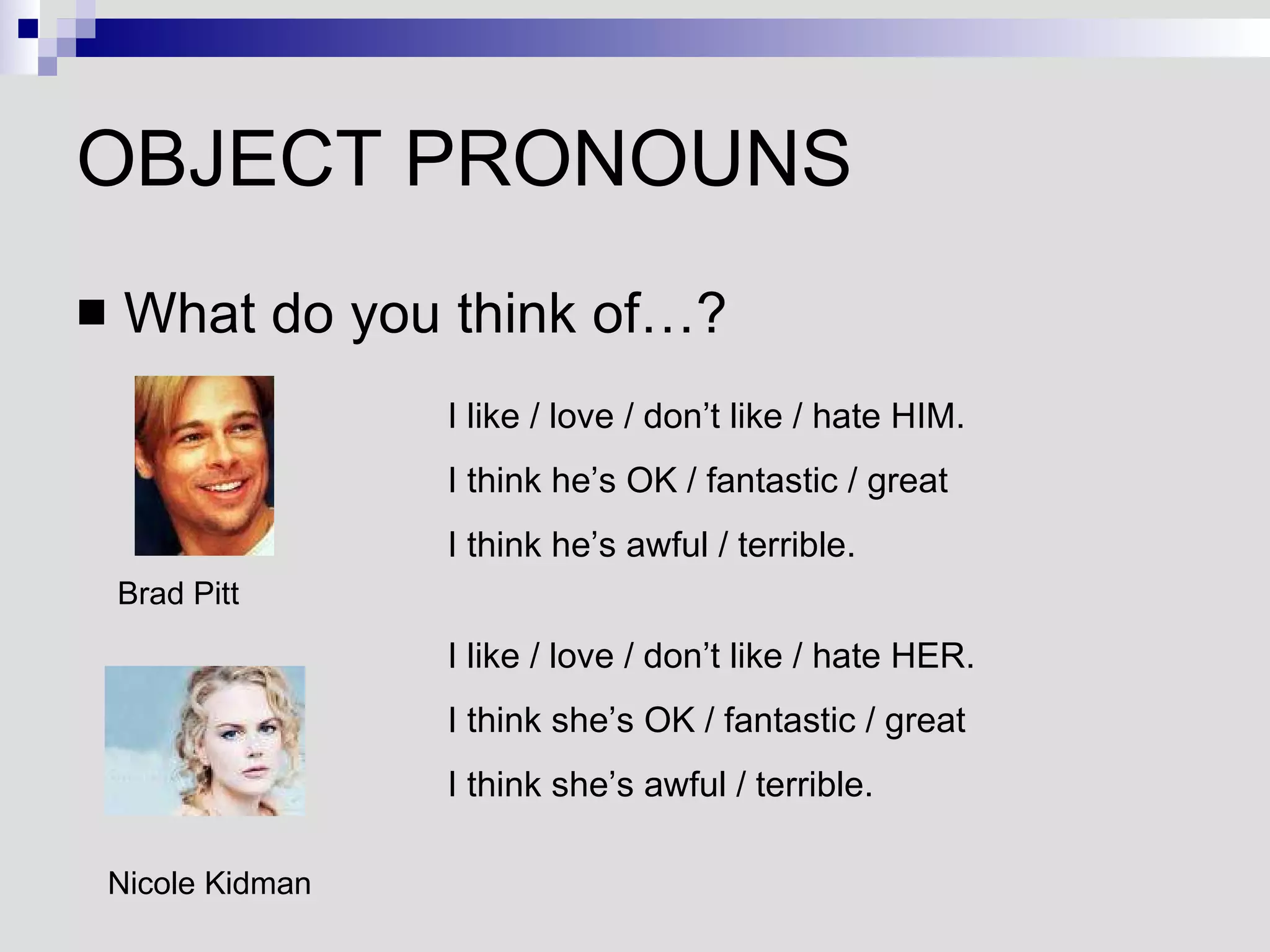 OBJECT PRONOUNS What do you think of…? Brad Pitt I like / love / don’t like / hate HIM. I think he’s OK / fantastic / great I think he’s awful / terrible. Nicole Kidman I like / love / don’t like / hate HER. I think she’s OK / fantastic / great I think she’s awful / terrible. 