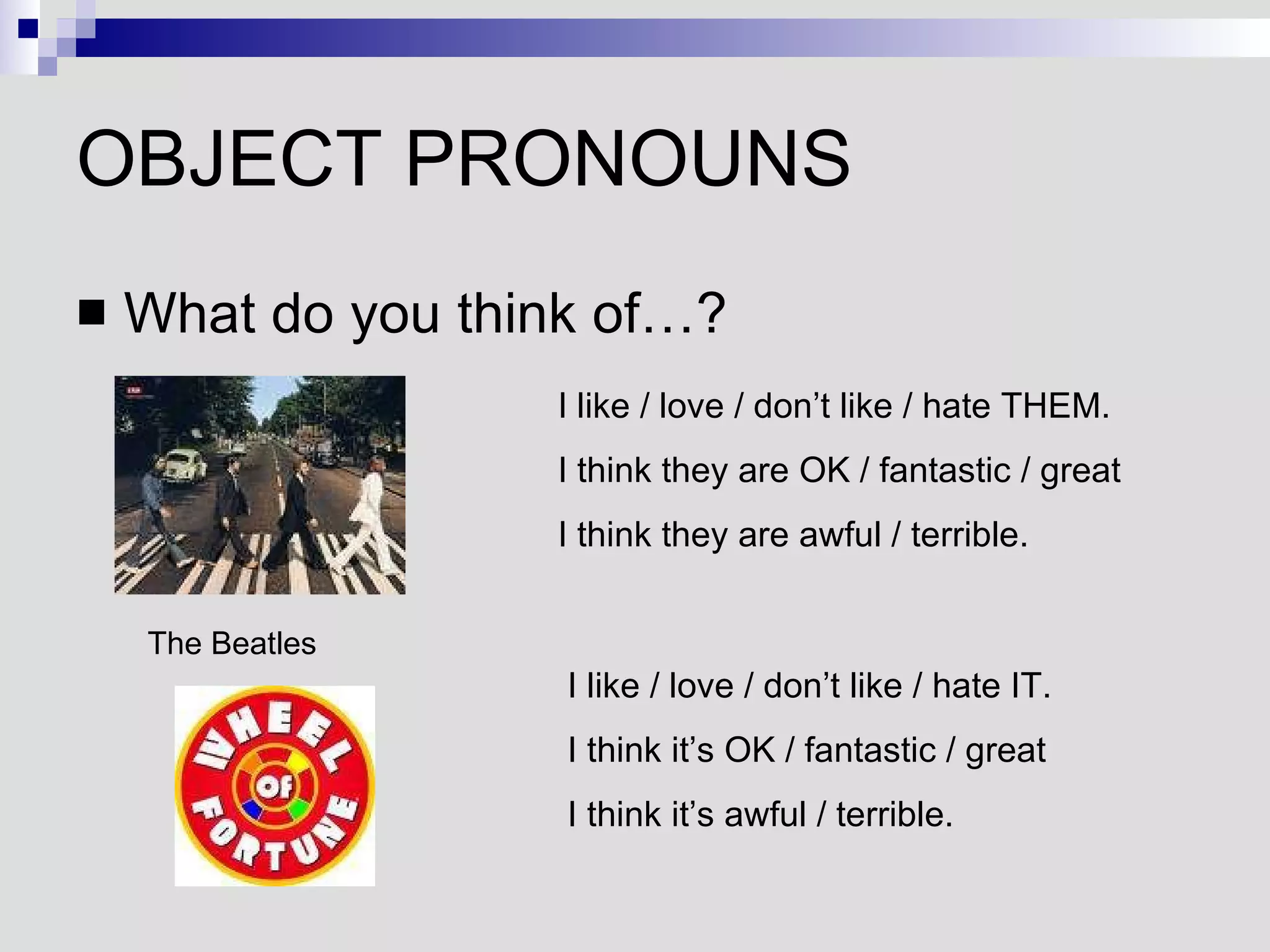 OBJECT PRONOUNS What do you think of…? The Beatles I like / love / don’t like / hate THEM. I think they are OK / fantastic / great I think they are awful / terrible. I like / love / don’t like / hate IT. I think it’s OK / fantastic / great I think it’s awful / terrible. 