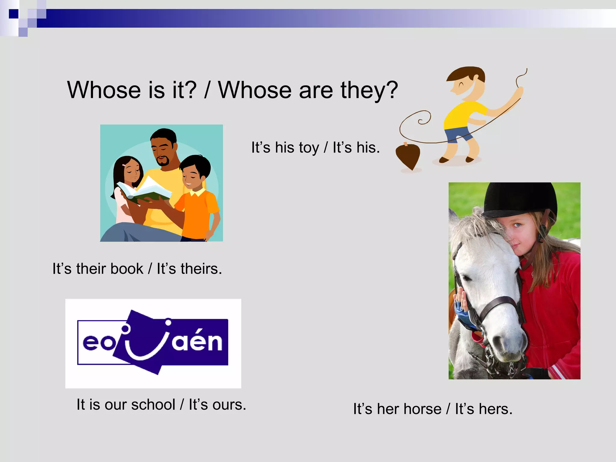 It is our school / It’s ours. It’s her horse / It’s hers. Whose is it? / Whose are they? It’s their book / It’s theirs. It’s his toy / It’s his. 