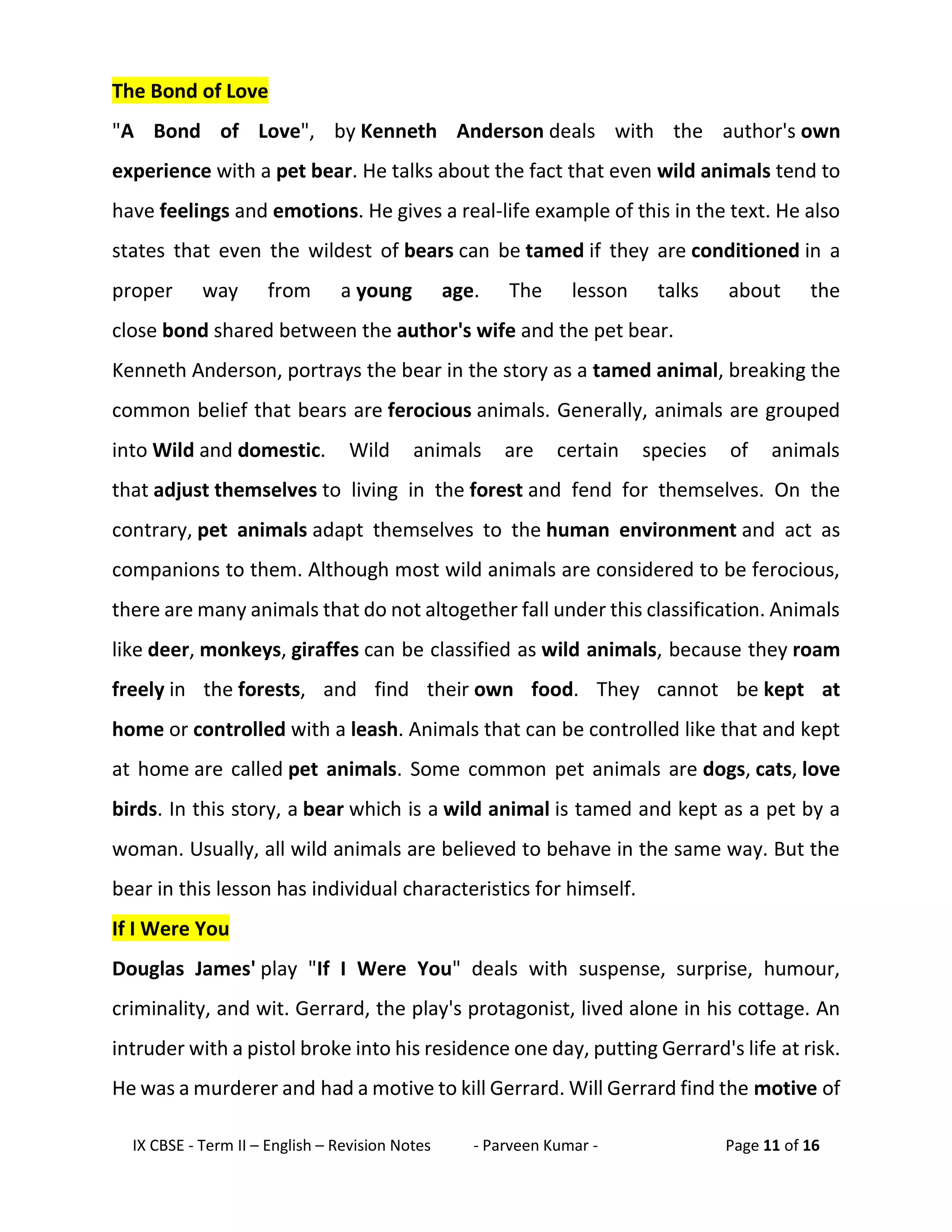 IX CBSE - Term II – English – Revision Notes - Parveen Kumar - Page 11 of 16
The Bond of Love
"A Bond of Love", by Kenneth Anderson deals with the author's own
experience with a pet bear. He talks about the fact that even wild animals tend to
have feelings and emotions. He gives a real-life example of this in the text. He also
states that even the wildest of bears can be tamed if they are conditioned in a
proper way from a young age. The lesson talks about the
close bond shared between the author's wife and the pet bear.
Kenneth Anderson, portrays the bear in the story as a tamed animal, breaking the
common belief that bears are ferocious animals. Generally, animals are grouped
into Wild and domestic. Wild animals are certain species of animals
that adjust themselves to living in the forest and fend for themselves. On the
contrary, pet animals adapt themselves to the human environment and act as
companions to them. Although most wild animals are considered to be ferocious,
there are many animals that do not altogether fall under this classification. Animals
like deer, monkeys, giraffes can be classified as wild animals, because they roam
freely in the forests, and find their own food. They cannot be kept at
home or controlled with a leash. Animals that can be controlled like that and kept
at home are called pet animals. Some common pet animals are dogs, cats, love
birds. In this story, a bear which is a wild animal is tamed and kept as a pet by a
woman. Usually, all wild animals are believed to behave in the same way. But the
bear in this lesson has individual characteristics for himself.
If I Were You
Douglas James' play "If I Were You" deals with suspense, surprise, humour,
criminality, and wit. Gerrard, the play's protagonist, lived alone in his cottage. An
intruder with a pistol broke into his residence one day, putting Gerrard's life at risk.
He was a murderer and had a motive to kill Gerrard. Will Gerrard find the motive of
 