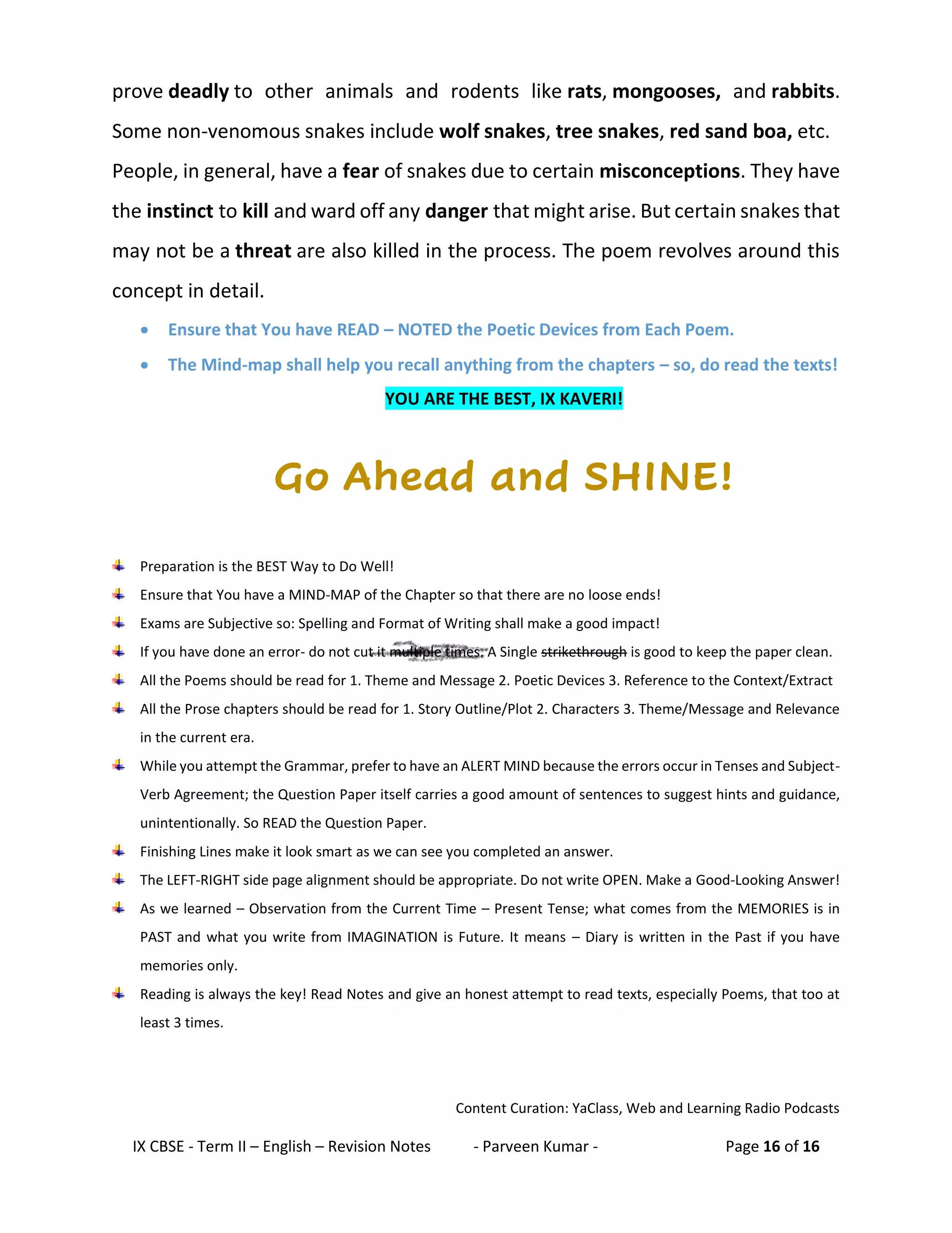 IX CBSE - Term II – English – Revision Notes - Parveen Kumar - Page 16 of 16
prove deadly to other animals and rodents like rats, mongooses, and rabbits.
Some non-venomous snakes include wolf snakes, tree snakes, red sand boa, etc.
People, in general, have a fear of snakes due to certain misconceptions. They have
the instinct to kill and ward off any danger that might arise. But certain snakes that
may not be a threat are also killed in the process. The poem revolves around this
concept in detail.
• Ensure that You have READ – NOTED the Poetic Devices from Each Poem.
• The Mind-map shall help you recall anything from the chapters – so, do read the texts!
YOU ARE THE BEST, IX KAVERI!
Go Ahead and SHINE!
Preparation is the BEST Way to Do Well!
Ensure that You have a MIND-MAP of the Chapter so that there are no loose ends!
Exams are Subjective so: Spelling and Format of Writing shall make a good impact!
If you have done an error- do not cut it multiple times. A Single strikethrough is good to keep the paper clean.
All the Poems should be read for 1. Theme and Message 2. Poetic Devices 3. Reference to the Context/Extract
All the Prose chapters should be read for 1. Story Outline/Plot 2. Characters 3. Theme/Message and Relevance
in the current era.
While you attempt the Grammar, prefer to have an ALERT MIND because the errors occur in Tenses and Subject-
Verb Agreement; the Question Paper itself carries a good amount of sentences to suggest hints and guidance,
unintentionally. So READ the Question Paper.
Finishing Lines make it look smart as we can see you completed an answer.
The LEFT-RIGHT side page alignment should be appropriate. Do not write OPEN. Make a Good-Looking Answer!
As we learned – Observation from the Current Time – Present Tense; what comes from the MEMORIES is in
PAST and what you write from IMAGINATION is Future. It means – Diary is written in the Past if you have
memories only.
Reading is always the key! Read Notes and give an honest attempt to read texts, especially Poems, that too at
least 3 times.
Content Curation: YaClass, Web and Learning Radio Podcasts
 