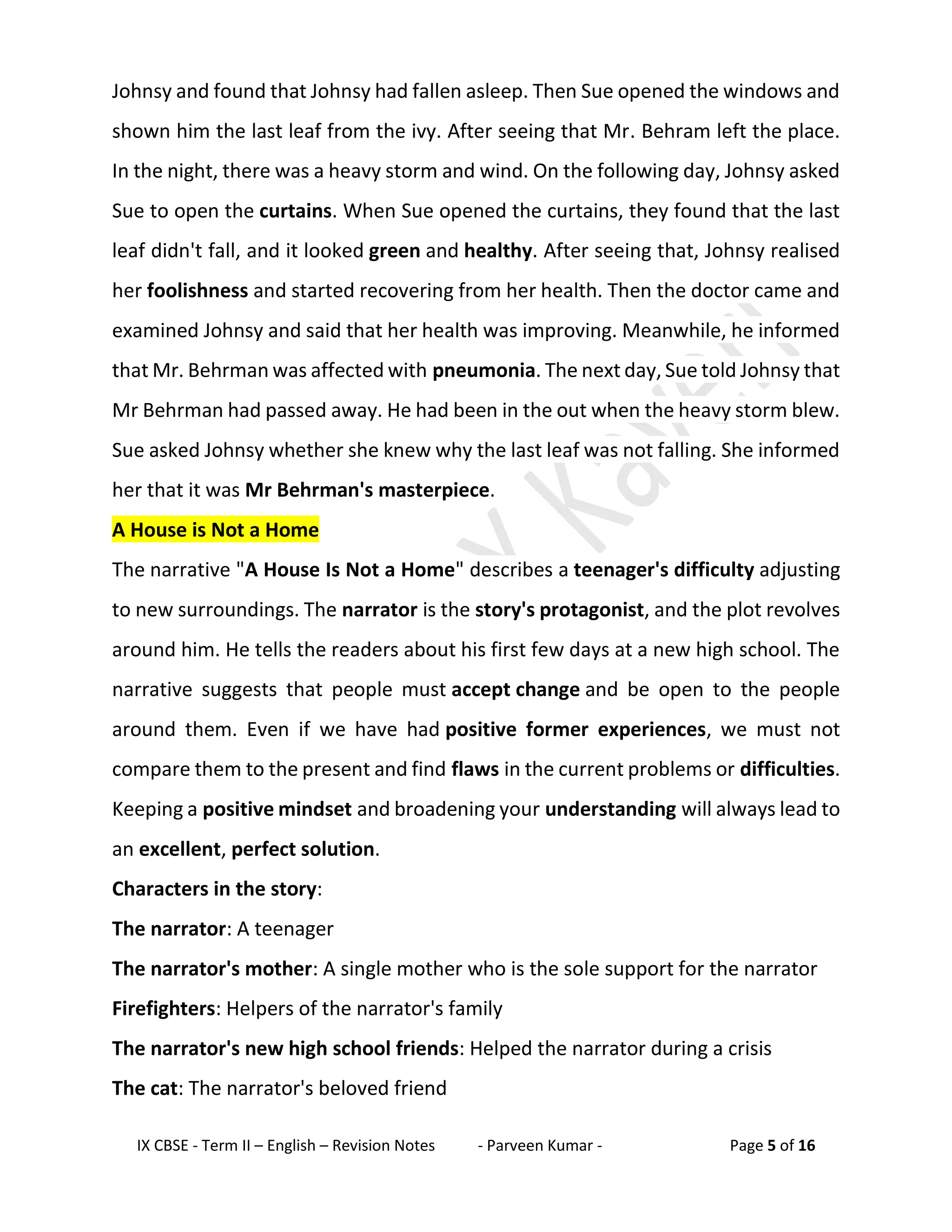 IX CBSE - Term II – English – Revision Notes - Parveen Kumar - Page 5 of 16
Johnsy and found that Johnsy had fallen asleep. Then Sue opened the windows and
shown him the last leaf from the ivy. After seeing that Mr. Behram left the place.
In the night, there was a heavy storm and wind. On the following day, Johnsy asked
Sue to open the curtains. When Sue opened the curtains, they found that the last
leaf didn't fall, and it looked green and healthy. After seeing that, Johnsy realised
her foolishness and started recovering from her health. Then the doctor came and
examined Johnsy and said that her health was improving. Meanwhile, he informed
that Mr. Behrman was affected with pneumonia. The next day, Sue told Johnsy that
Mr Behrman had passed away. He had been in the out when the heavy storm blew.
Sue asked Johnsy whether she knew why the last leaf was not falling. She informed
her that it was Mr Behrman's masterpiece.
A House is Not a Home
The narrative "A House Is Not a Home" describes a teenager's difficulty adjusting
to new surroundings. The narrator is the story's protagonist, and the plot revolves
around him. He tells the readers about his first few days at a new high school. The
narrative suggests that people must accept change and be open to the people
around them. Even if we have had positive former experiences, we must not
compare them to the present and find flaws in the current problems or difficulties.
Keeping a positive mindset and broadening your understanding will always lead to
an excellent, perfect solution.
Characters in the story:
The narrator: A teenager
The narrator's mother: A single mother who is the sole support for the narrator
Firefighters: Helpers of the narrator's family
The narrator's new high school friends: Helped the narrator during a crisis
The cat: The narrator's beloved friend
 